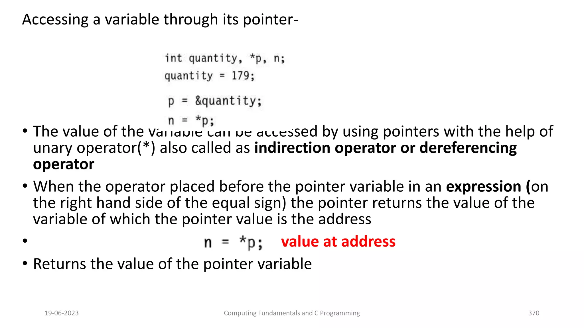 Accessing a variable through its pointer-
&bull; The value of the variable can be accessed by using pointers with the help of
unary operator(*) also called as indirection operator or dereferencing
operator
&bull; When the operator placed before the pointer variable in an expression (on
the right hand side of the equal sign) the pointer returns the value of the
variable of which the pointer value is the address
&bull; value at address
&bull; Returns the value of the pointer variable
19-06-2023 Computing Fundamentals and C Programming 370
 