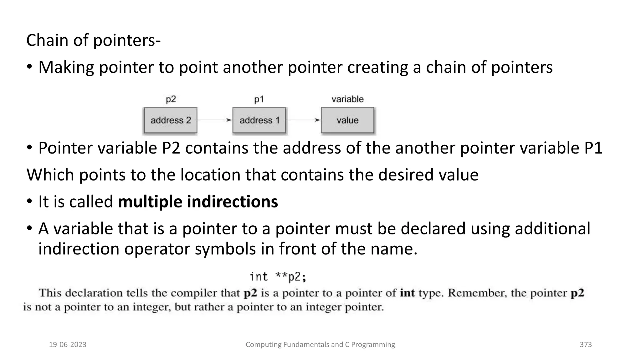 Chain of pointers-
&bull; Making pointer to point another pointer creating a chain of pointers
&bull; Pointer variable P2 contains the address of the another pointer variable P1
Which points to the location that contains the desired value
&bull; It is called multiple indirections
&bull; A variable that is a pointer to a pointer must be declared using additional
indirection operator symbols in front of the name.
19-06-2023 Computing Fundamentals and C Programming 373
 