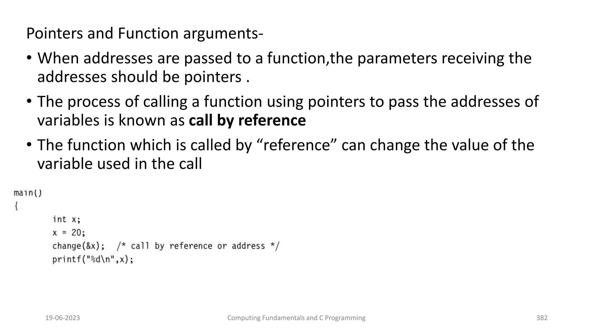 Pointers and Function arguments-
&bull; When addresses are passed to a function,the parameters receiving the
addresses should be pointers .
&bull; The process of calling a function using pointers to pass the addresses of
variables is known as call by reference
&bull; The function which is called by &ldquo;reference&rdquo; can change the value of the
variable used in the call
19-06-2023 Computing Fundamentals and C Programming 382
 