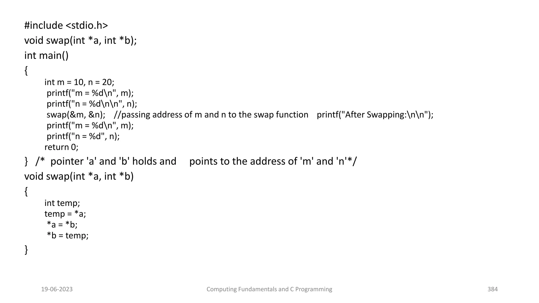 #include <stdio.h>
void swap(int *a, int *b);
int main()
{
int m = 10, n = 20;
printf("m = %dn", m);
printf("n = %dnn", n);
swap(&m, &n); //passing address of m and n to the swap function printf("After Swapping:nn");
printf("m = %dn", m);
printf("n = %d", n);
return 0;
} /* pointer 'a' and 'b' holds and points to the address of 'm' and 'n'*/
void swap(int *a, int *b)
{
int temp;
temp = *a;
*a = *b;
*b = temp;
}
19-06-2023 Computing Fundamentals and C Programming 384
 