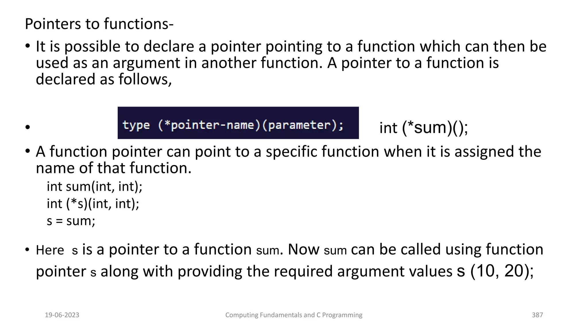 Pointers to functions-
&bull; It is possible to declare a pointer pointing to a function which can then be
used as an argument in another function. A pointer to a function is
declared as follows,
&bull; int (*sum)();
&bull; A function pointer can point to a specific function when it is assigned the
name of that function.
int sum(int, int);
int (*s)(int, int);
s = sum;
&bull; Here s is a pointer to a function sum. Now sum can be called using function
pointer s along with providing the required argument values s (10, 20);
19-06-2023 Computing Fundamentals and C Programming 387
 