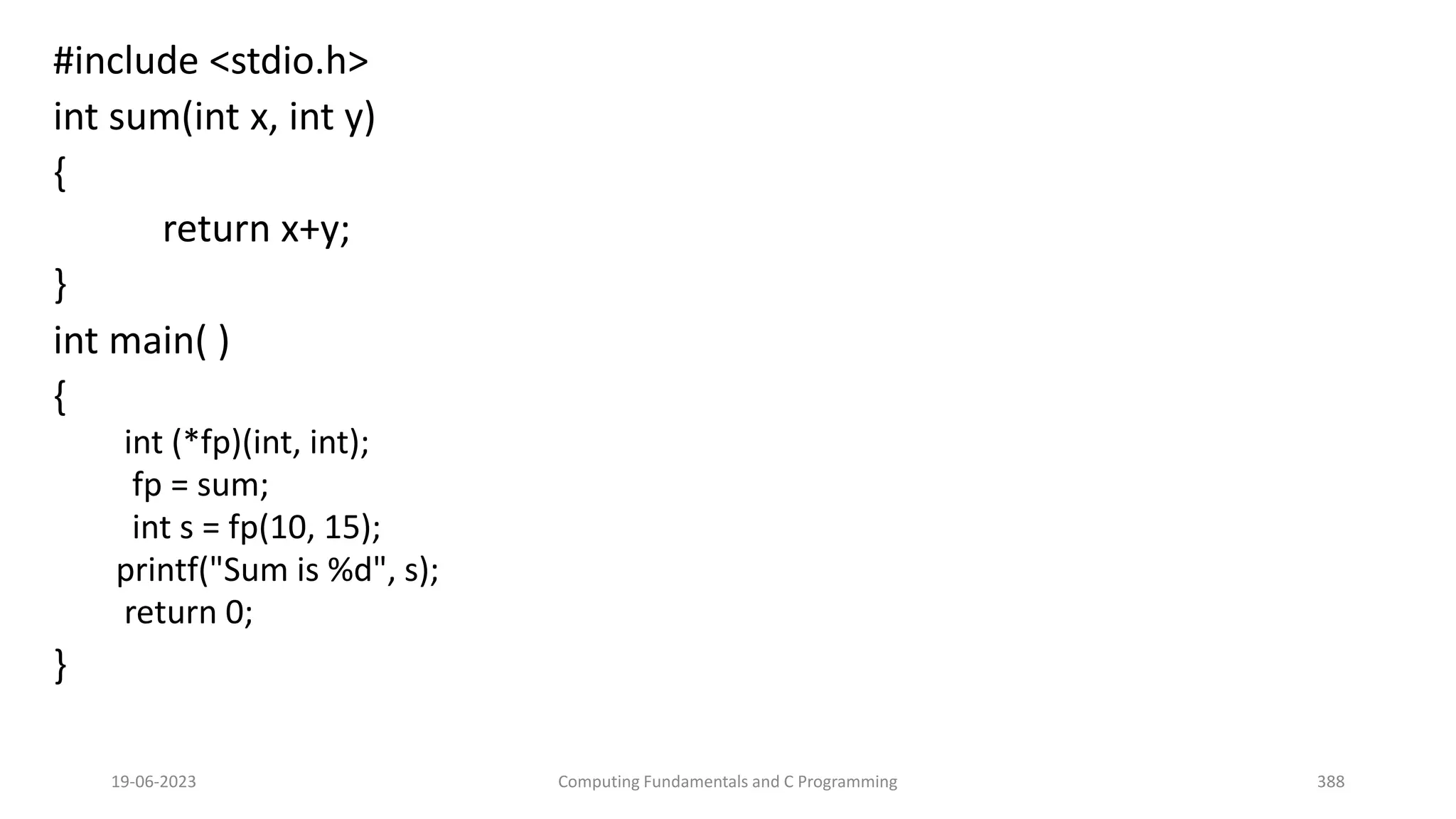 #include <stdio.h>
int sum(int x, int y)
{
return x+y;
}
int main( )
{
int (*fp)(int, int);
fp = sum;
int s = fp(10, 15);
printf("Sum is %d", s);
return 0;
}
19-06-2023 Computing Fundamentals and C Programming 388
 