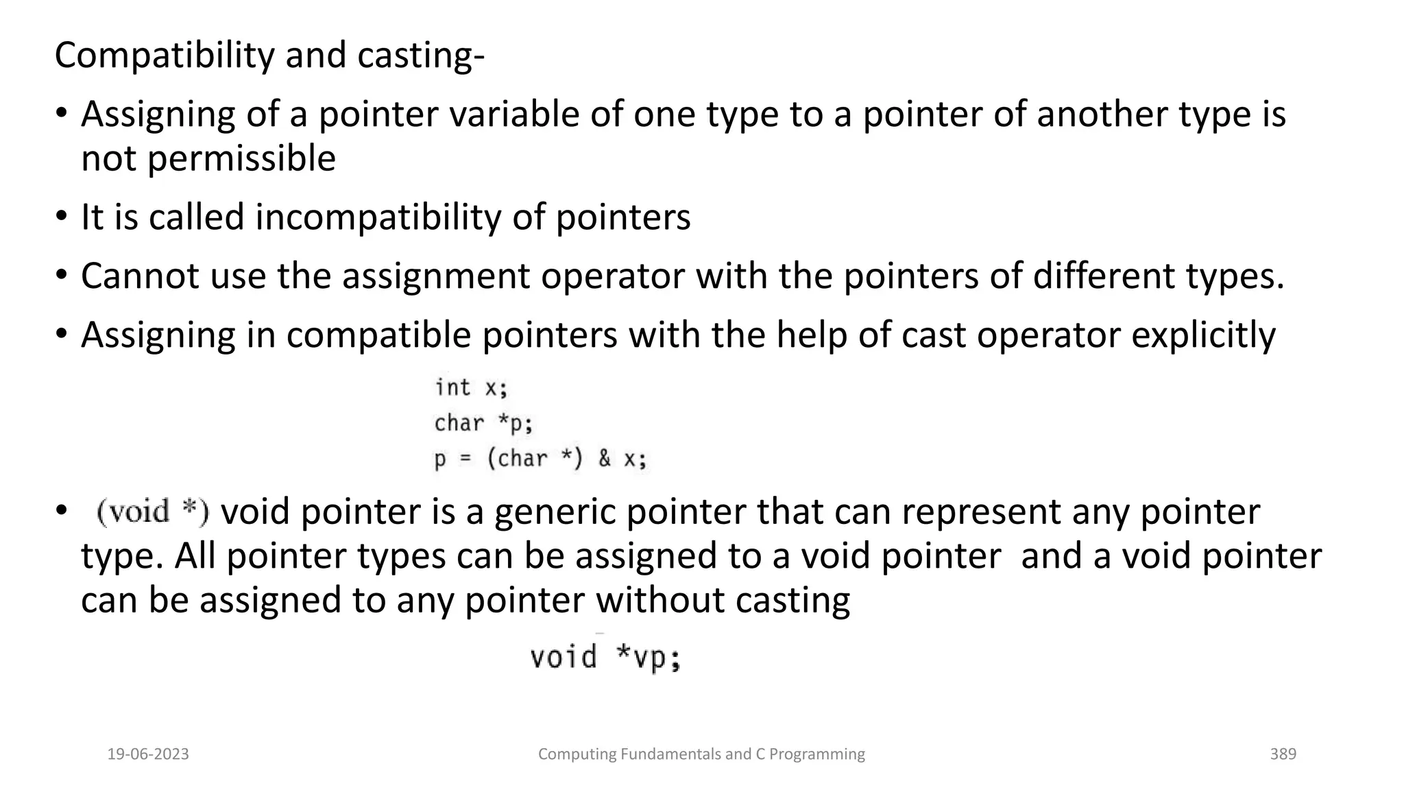 Compatibility and casting-
&bull; Assigning of a pointer variable of one type to a pointer of another type is
not permissible
&bull; It is called incompatibility of pointers
&bull; Cannot use the assignment operator with the pointers of different types.
&bull; Assigning in compatible pointers with the help of cast operator explicitly
&bull; void pointer is a generic pointer that can represent any pointer
type. All pointer types can be assigned to a void pointer and a void pointer
can be assigned to any pointer without casting
19-06-2023 Computing Fundamentals and C Programming 389
 