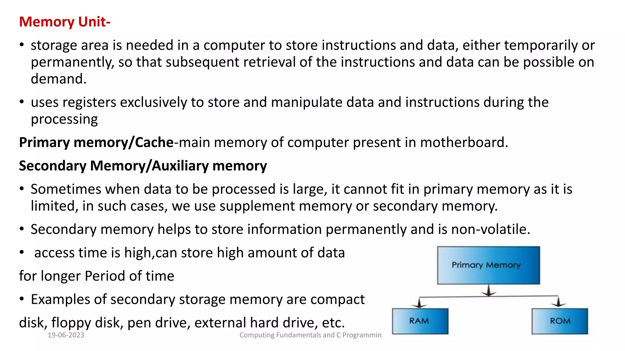 Memory Unit-
&bull; storage area is needed in a computer to store instructions and data, either temporarily or
permanently, so that subsequent retrieval of the instructions and data can be possible on
demand.
&bull; uses registers exclusively to store and manipulate data and instructions during the
processing
Primary memory/Cache-main memory of computer present in motherboard.
Secondary Memory/Auxiliary memory
&bull; Sometimes when data to be processed is large, it cannot fit in primary memory as it is
limited, in such cases, we use supplement memory or secondary memory.
&bull; Secondary memory helps to store information permanently and is non-volatile.
&bull; access time is high,can store high amount of data
for longer Period of time
&bull; Examples of secondary storage memory are compact
disk, floppy disk, pen drive, external hard drive, etc.
19-06-2023 Computing Fundamentals and C Programming 39
 