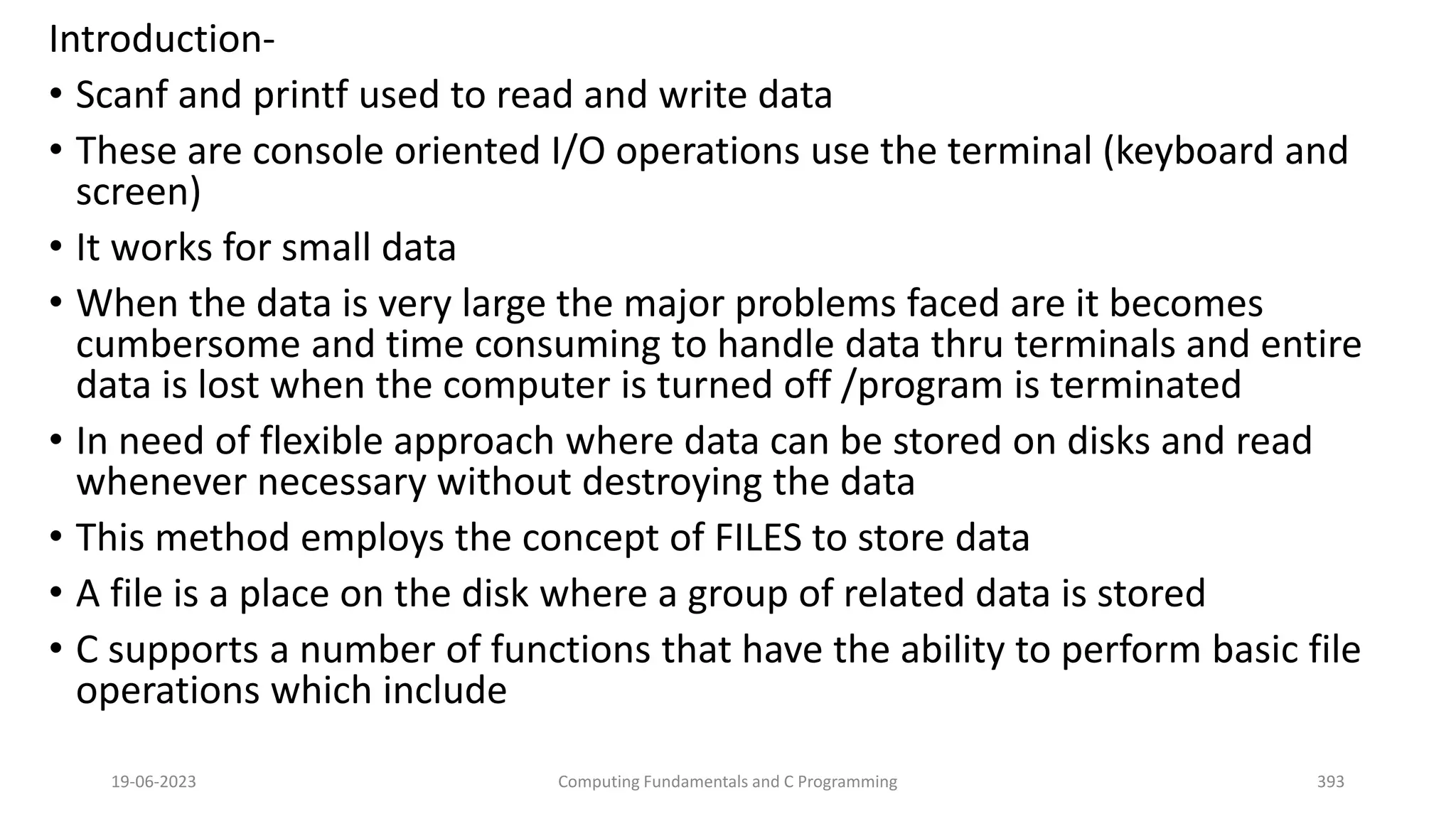 Introduction-
&bull; Scanf and printf used to read and write data
&bull; These are console oriented I/O operations use the terminal (keyboard and
screen)
&bull; It works for small data
&bull; When the data is very large the major problems faced are it becomes
cumbersome and time consuming to handle data thru terminals and entire
data is lost when the computer is turned off /program is terminated
&bull; In need of flexible approach where data can be stored on disks and read
whenever necessary without destroying the data
&bull; This method employs the concept of FILES to store data
&bull; A file is a place on the disk where a group of related data is stored
&bull; C supports a number of functions that have the ability to perform basic file
operations which include
19-06-2023 Computing Fundamentals and C Programming 393
 