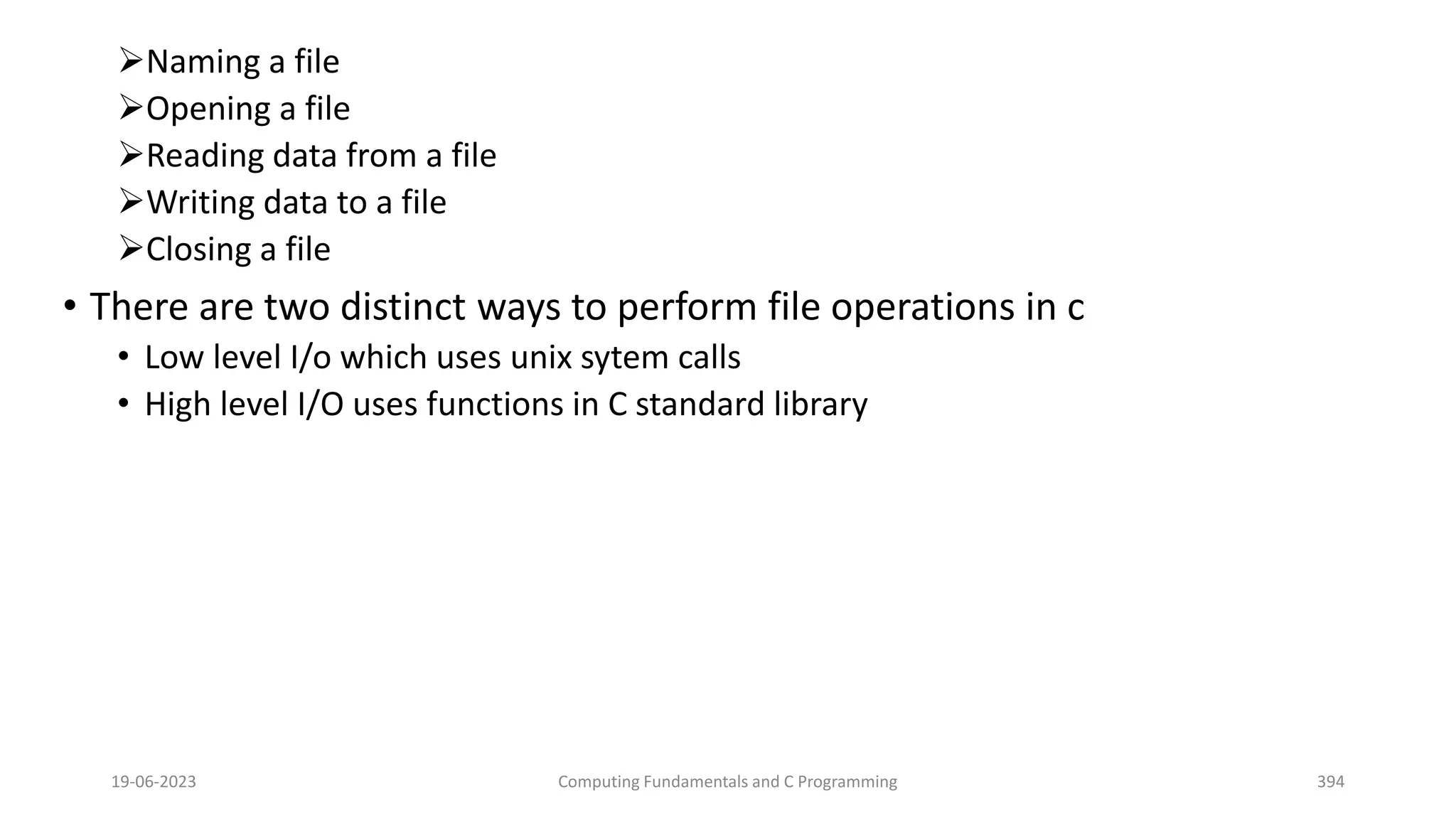 Naming a file
Opening a file
Reading data from a file
Writing data to a file
Closing a file
&bull; There are two distinct ways to perform file operations in c
&bull; Low level I/o which uses unix sytem calls
&bull; High level I/O uses functions in C standard library
19-06-2023 Computing Fundamentals and C Programming 394
 
