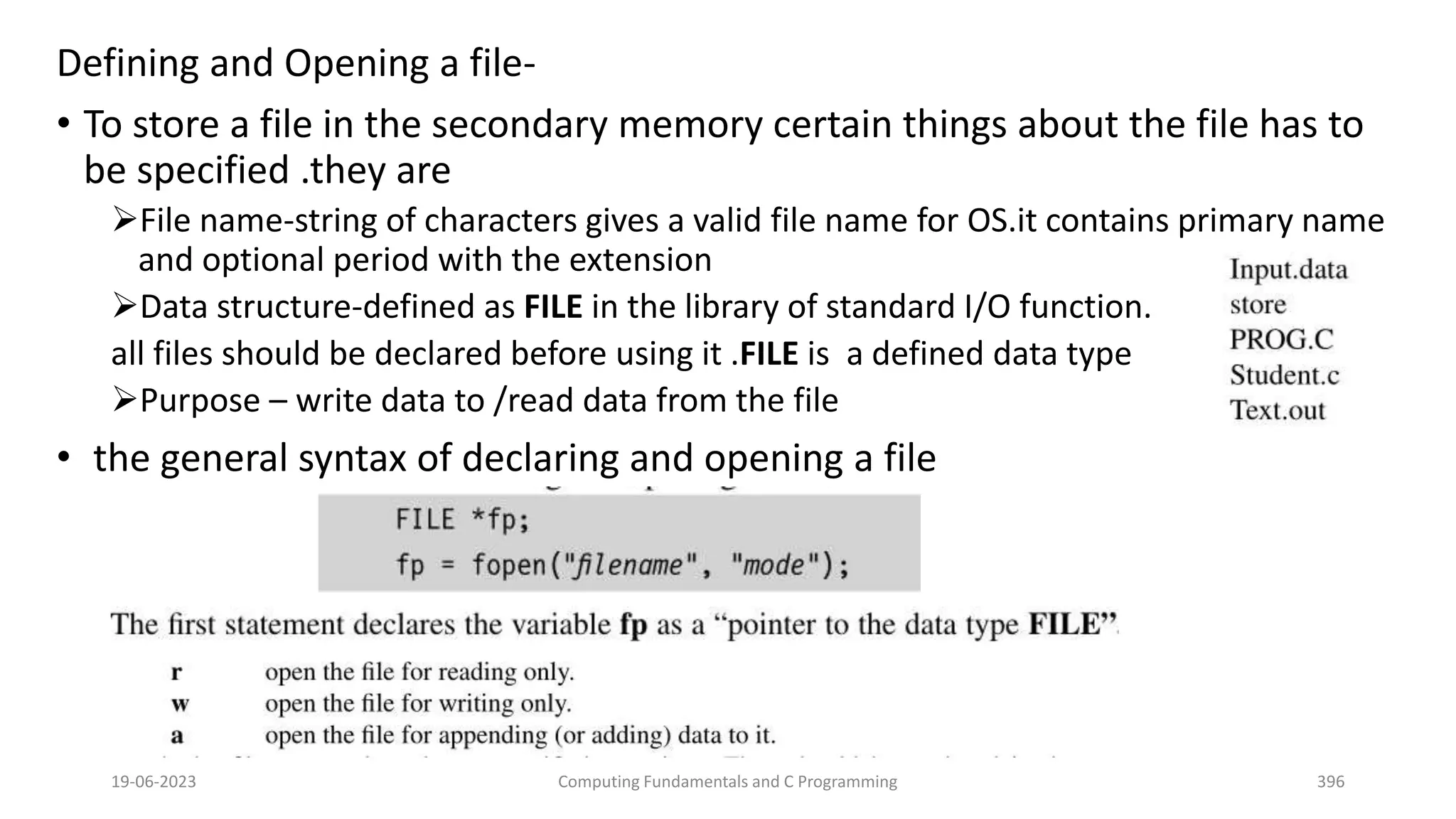 Defining and Opening a file-
&bull; To store a file in the secondary memory certain things about the file has to
be specified .they are
File name-string of characters gives a valid file name for OS.it contains primary name
and optional period with the extension
Data structure-defined as FILE in the library of standard I/O function.
all files should be declared before using it .FILE is a defined data type
Purpose &ndash; write data to /read data from the file
&bull; the general syntax of declaring and opening a file
19-06-2023 Computing Fundamentals and C Programming 396
 