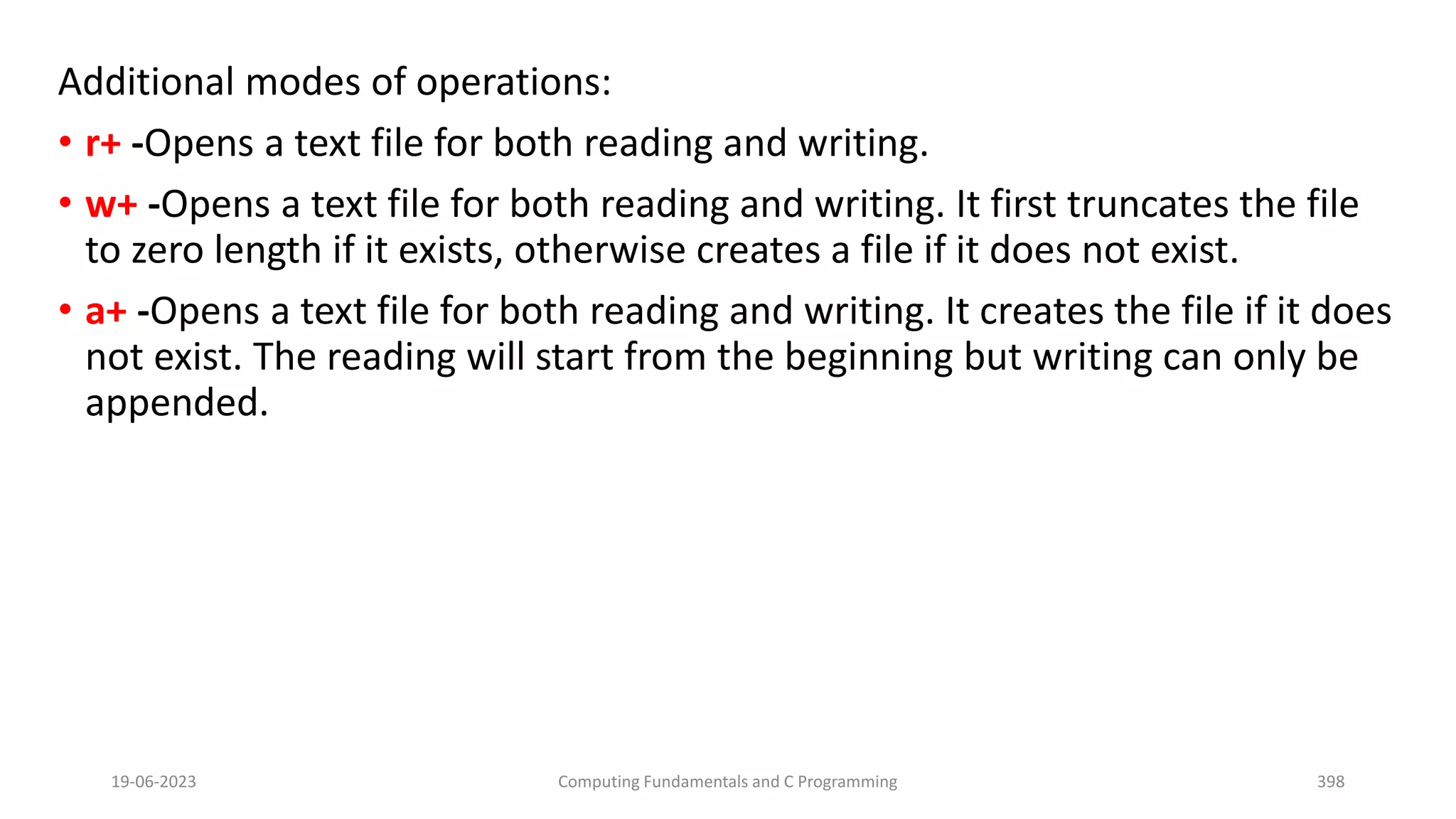 Additional modes of operations:
&bull; r+ -Opens a text file for both reading and writing.
&bull; w+ -Opens a text file for both reading and writing. It first truncates the file
to zero length if it exists, otherwise creates a file if it does not exist.
&bull; a+ -Opens a text file for both reading and writing. It creates the file if it does
not exist. The reading will start from the beginning but writing can only be
appended.
19-06-2023 Computing Fundamentals and C Programming 398
 