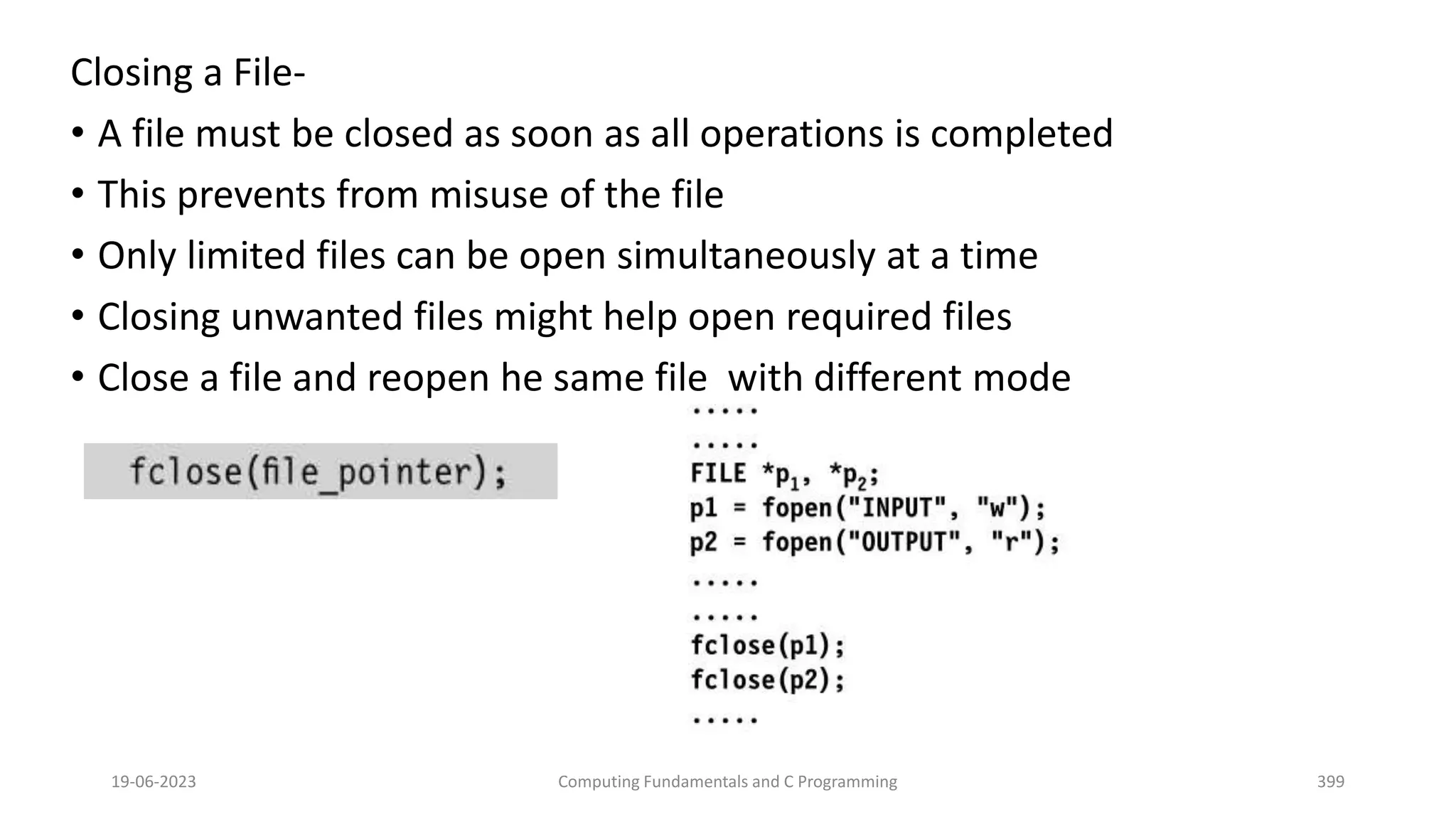 Closing a File-
&bull; A file must be closed as soon as all operations is completed
&bull; This prevents from misuse of the file
&bull; Only limited files can be open simultaneously at a time
&bull; Closing unwanted files might help open required files
&bull; Close a file and reopen he same file with different mode
19-06-2023 Computing Fundamentals and C Programming 399
 