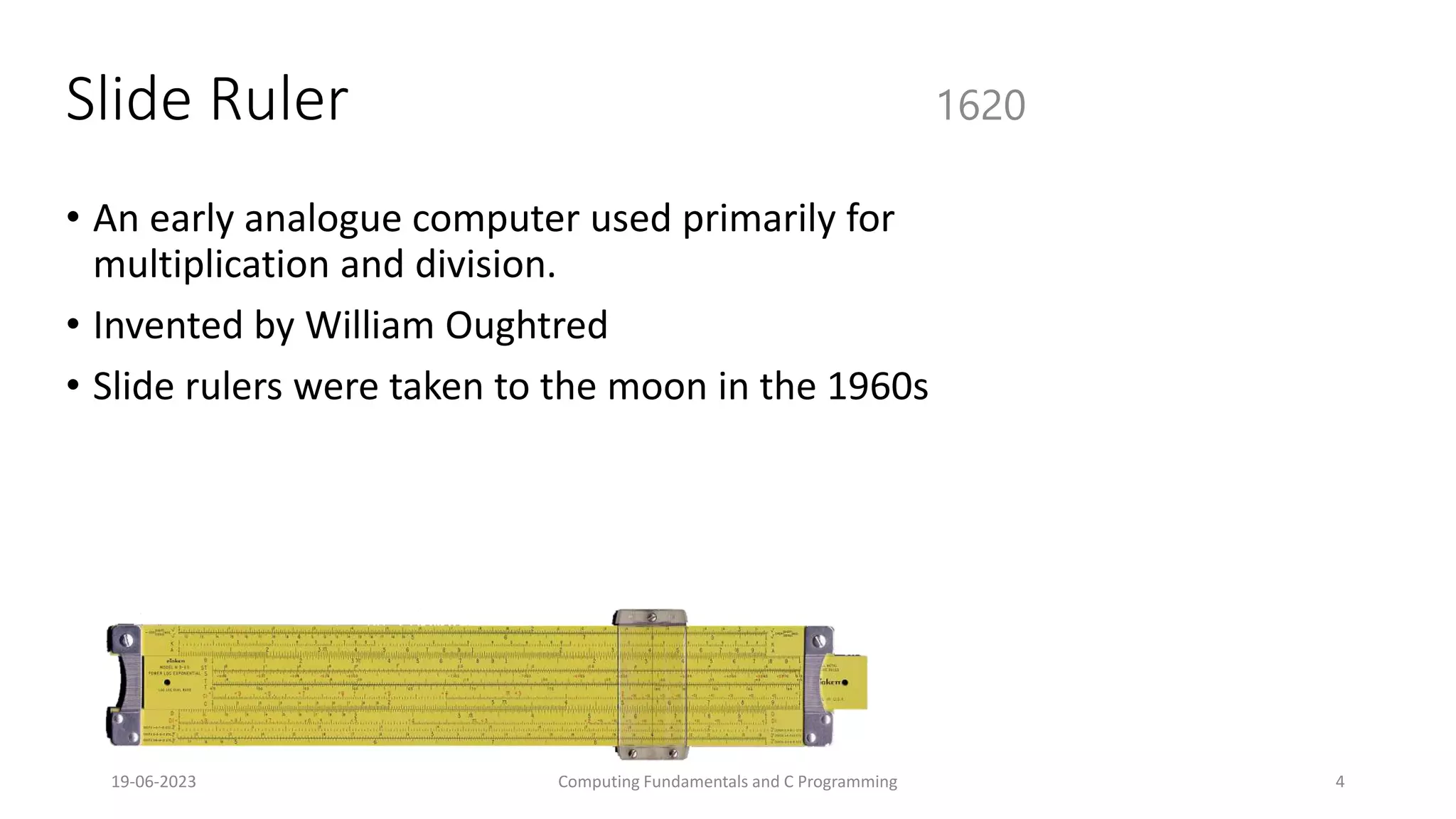 19-06-2023 Computing Fundamentals and C Programming 4
Slide Ruler
&bull; An early analogue computer used primarily for
multiplication and division.
&bull; Invented by William Oughtred
&bull; Slide rulers were taken to the moon in the 1960s
1620
 