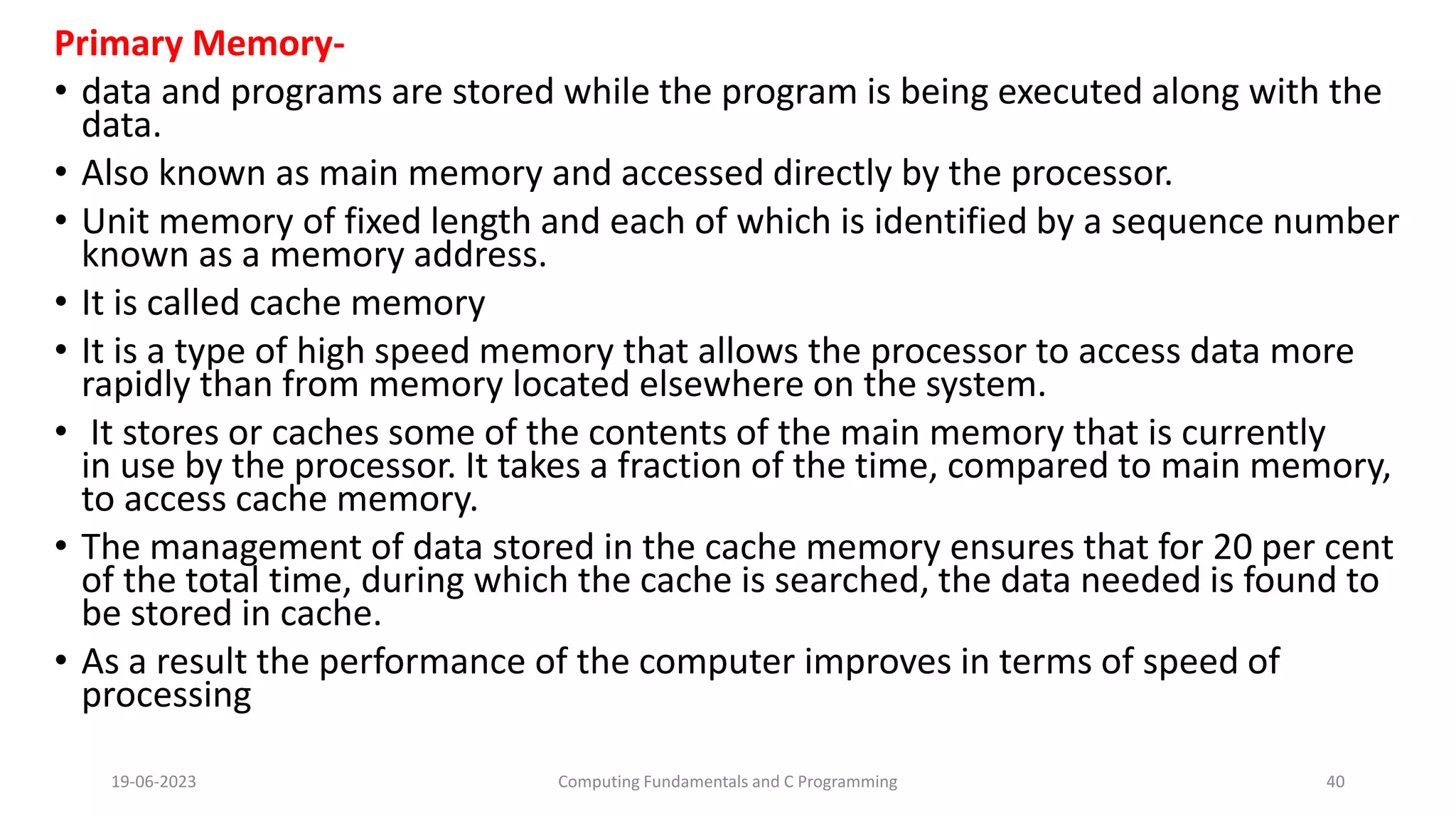 Primary Memory-
&bull; data and programs are stored while the program is being executed along with the
data.
&bull; Also known as main memory and accessed directly by the processor.
&bull; Unit memory of fixed length and each of which is identified by a sequence number
known as a memory address.
&bull; It is called cache memory
&bull; It is a type of high speed memory that allows the processor to access data more
rapidly than from memory located elsewhere on the system.
&bull; It stores or caches some of the contents of the main memory that is currently
in use by the processor. It takes a fraction of the time, compared to main memory,
to access cache memory.
&bull; The management of data stored in the cache memory ensures that for 20 per cent
of the total time, during which the cache is searched, the data needed is found to
be stored in cache.
&bull; As a result the performance of the computer improves in terms of speed of
processing
19-06-2023 Computing Fundamentals and C Programming 40
 