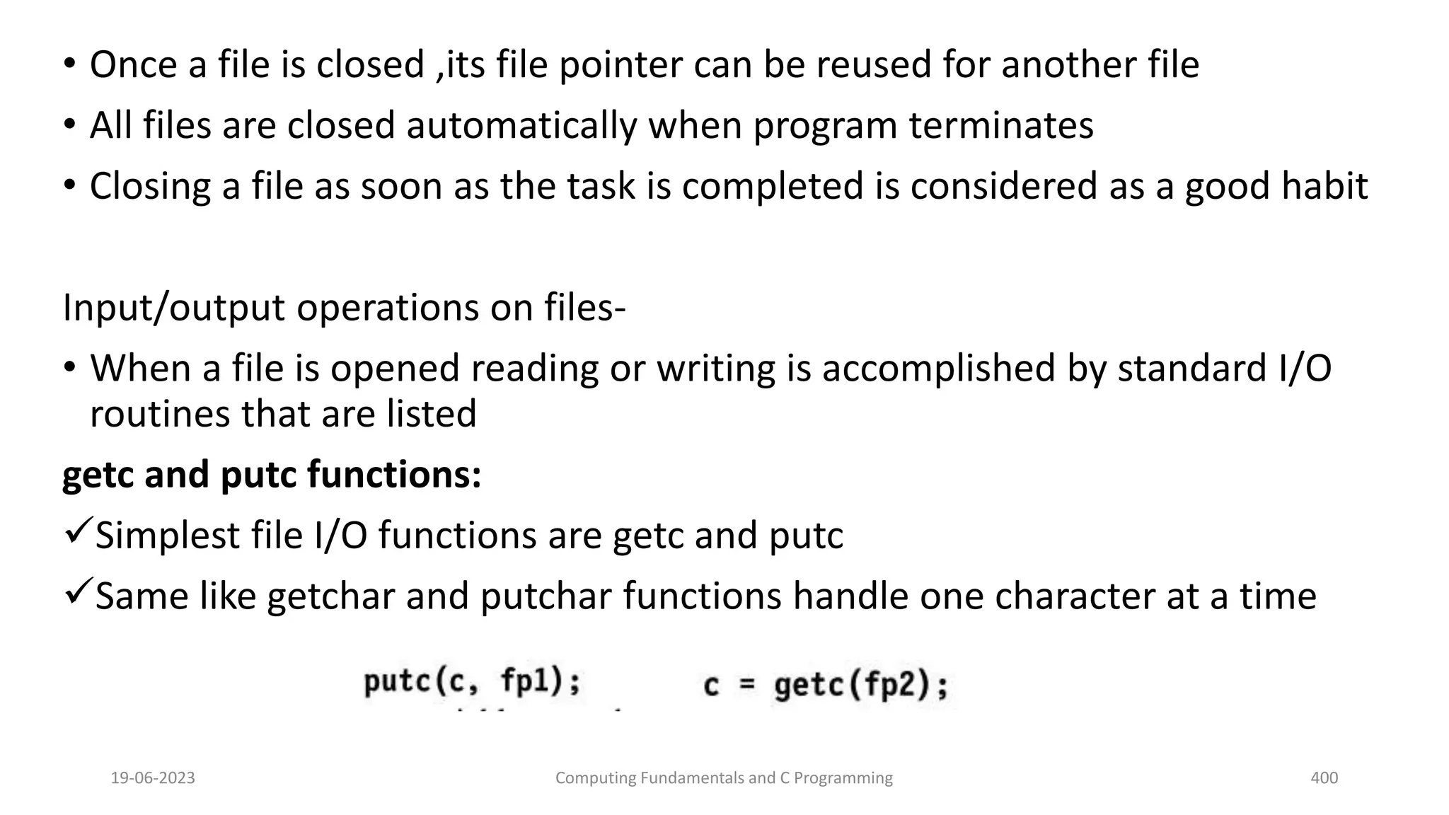 &bull; Once a file is closed ,its file pointer can be reused for another file
&bull; All files are closed automatically when program terminates
&bull; Closing a file as soon as the task is completed is considered as a good habit
Input/output operations on files-
&bull; When a file is opened reading or writing is accomplished by standard I/O
routines that are listed
getc and putc functions:
Simplest file I/O functions are getc and putc
Same like getchar and putchar functions handle one character at a time
19-06-2023 Computing Fundamentals and C Programming 400
 