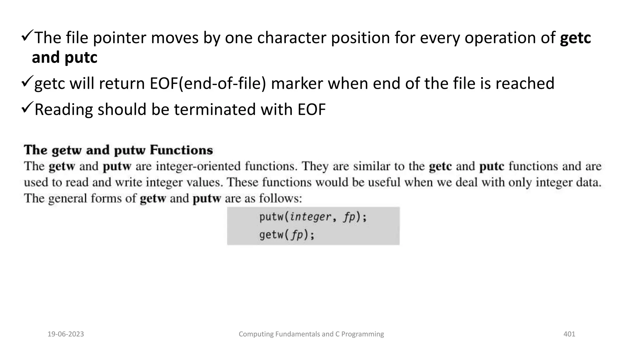 The file pointer moves by one character position for every operation of getc
and putc
getc will return EOF(end-of-file) marker when end of the file is reached
Reading should be terminated with EOF
19-06-2023 Computing Fundamentals and C Programming 401
 