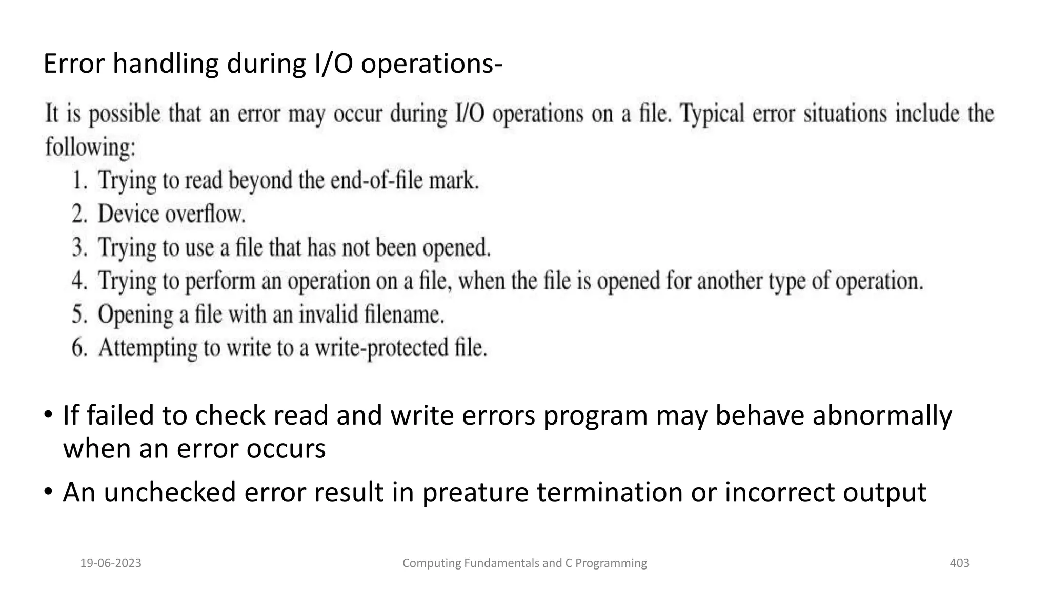Error handling during I/O operations-
&bull; If failed to check read and write errors program may behave abnormally
when an error occurs
&bull; An unchecked error result in preature termination or incorrect output
19-06-2023 Computing Fundamentals and C Programming 403
 