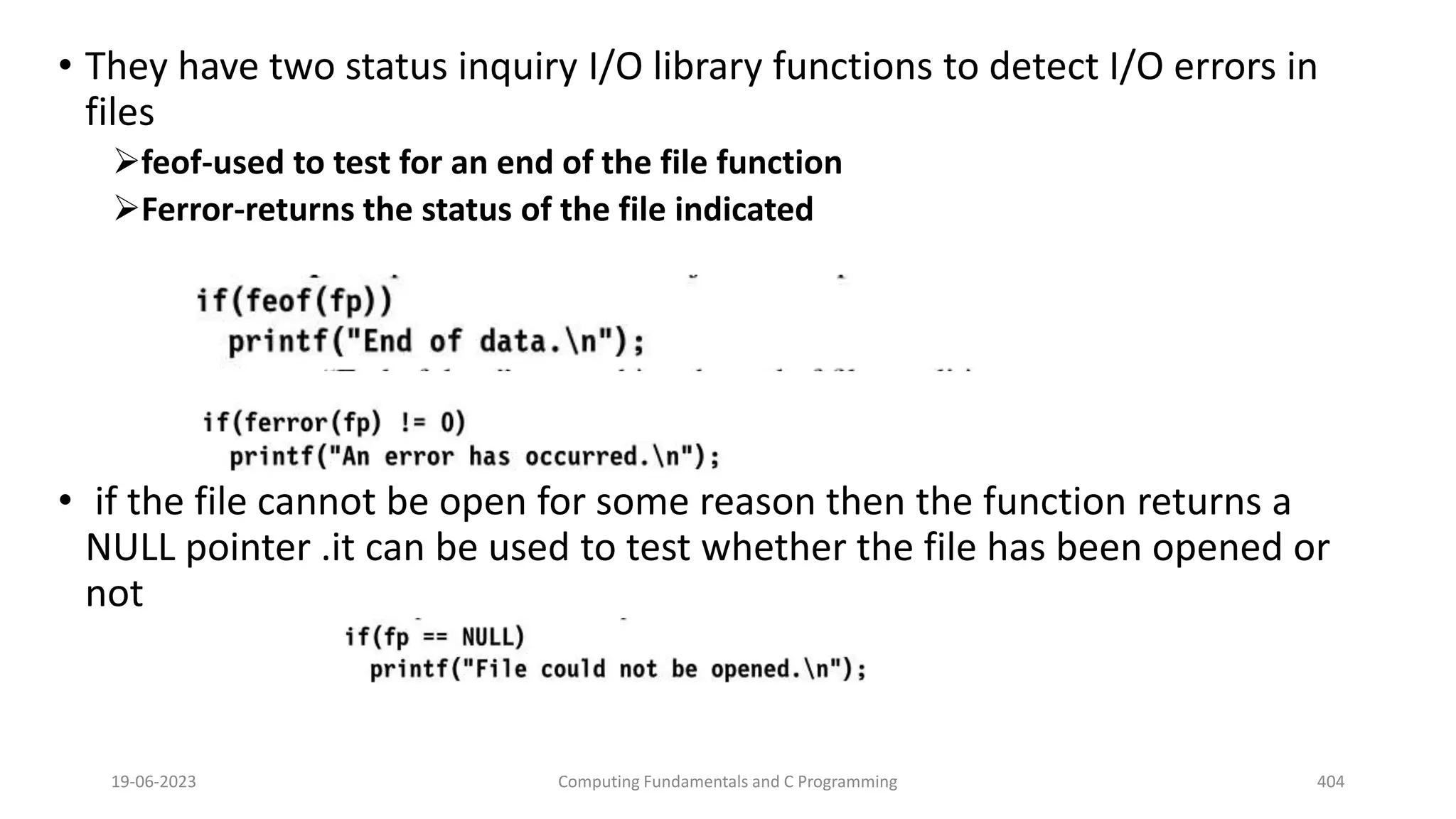 &bull; They have two status inquiry I/O library functions to detect I/O errors in
files
feof-used to test for an end of the file function
Ferror-returns the status of the file indicated
&bull; if the file cannot be open for some reason then the function returns a
NULL pointer .it can be used to test whether the file has been opened or
not
19-06-2023 Computing Fundamentals and C Programming 404
 