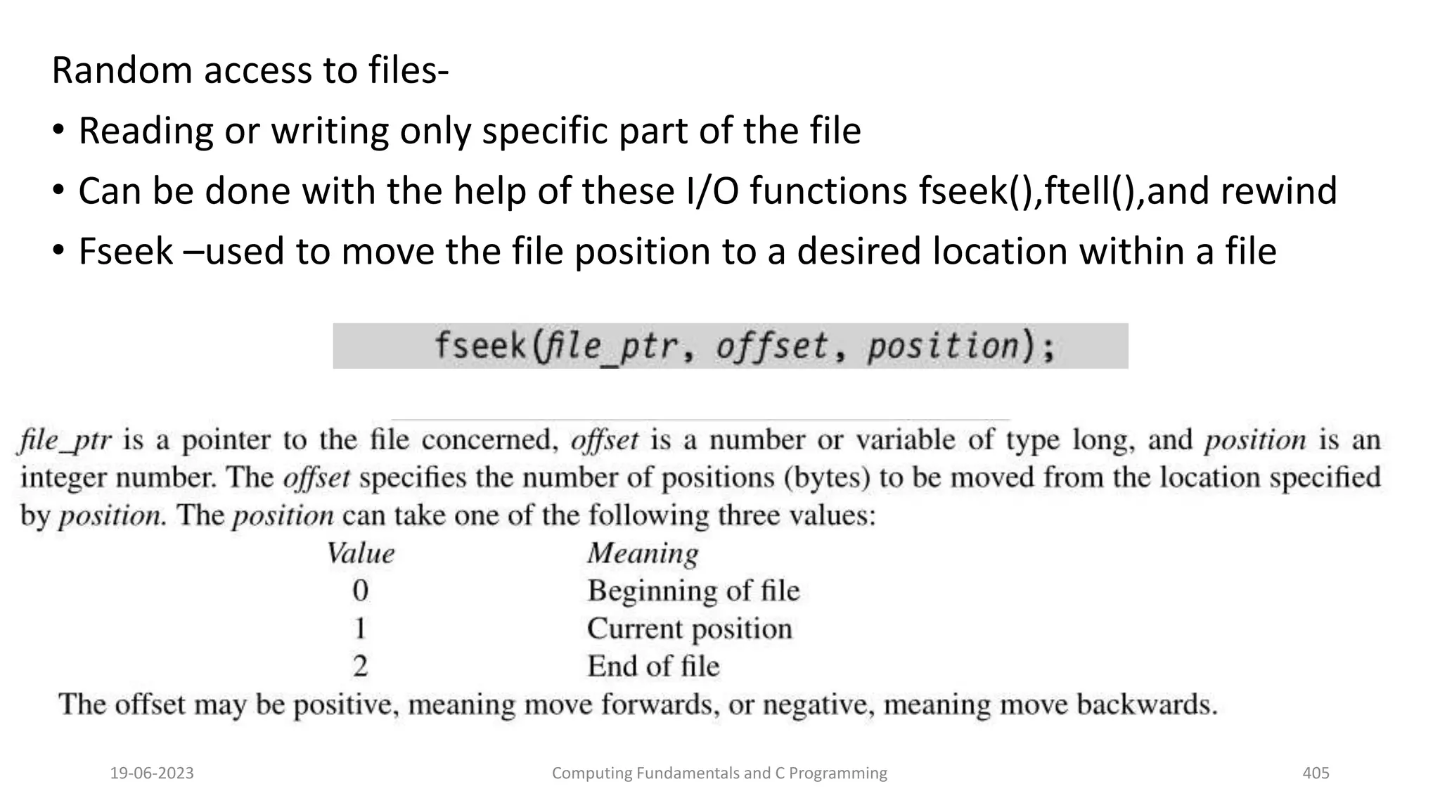 Random access to files-
&bull; Reading or writing only specific part of the file
&bull; Can be done with the help of these I/O functions fseek(),ftell(),and rewind
&bull; Fseek &ndash;used to move the file position to a desired location within a file
19-06-2023 Computing Fundamentals and C Programming 405
 
