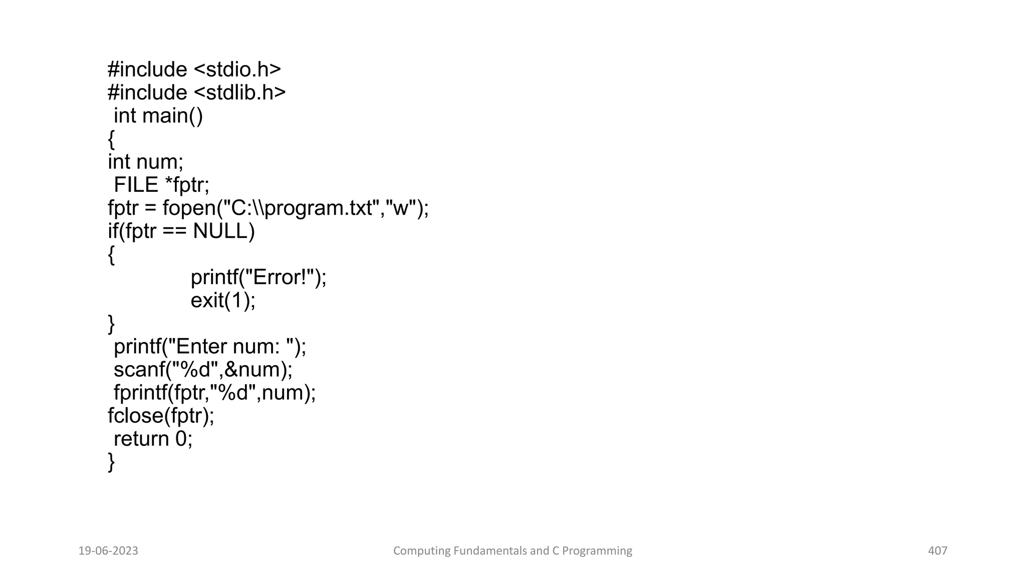 #include <stdio.h>
#include <stdlib.h>
int main()
{
int num;
FILE *fptr;
fptr = fopen("C:program.txt","w");
if(fptr == NULL)
{
printf("Error!");
exit(1);
}
printf("Enter num: ");
scanf("%d",&num);
fprintf(fptr,"%d",num);
fclose(fptr);
return 0;
}
19-06-2023 Computing Fundamentals and C Programming 407
 
