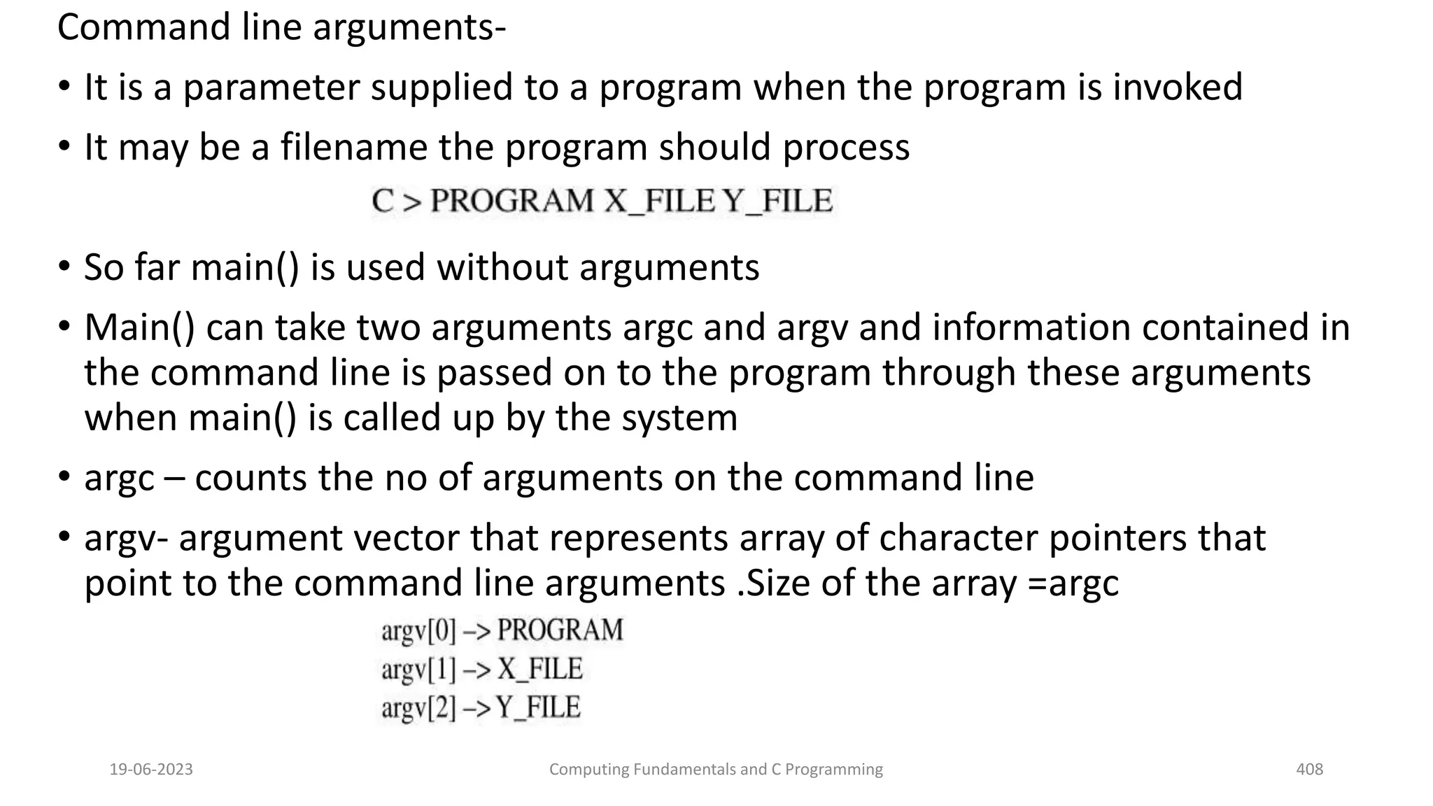Command line arguments-
&bull; It is a parameter supplied to a program when the program is invoked
&bull; It may be a filename the program should process
&bull; So far main() is used without arguments
&bull; Main() can take two arguments argc and argv and information contained in
the command line is passed on to the program through these arguments
when main() is called up by the system
&bull; argc &ndash; counts the no of arguments on the command line
&bull; argv- argument vector that represents array of character pointers that
point to the command line arguments .Size of the array =argc
19-06-2023 Computing Fundamentals and C Programming 408
 