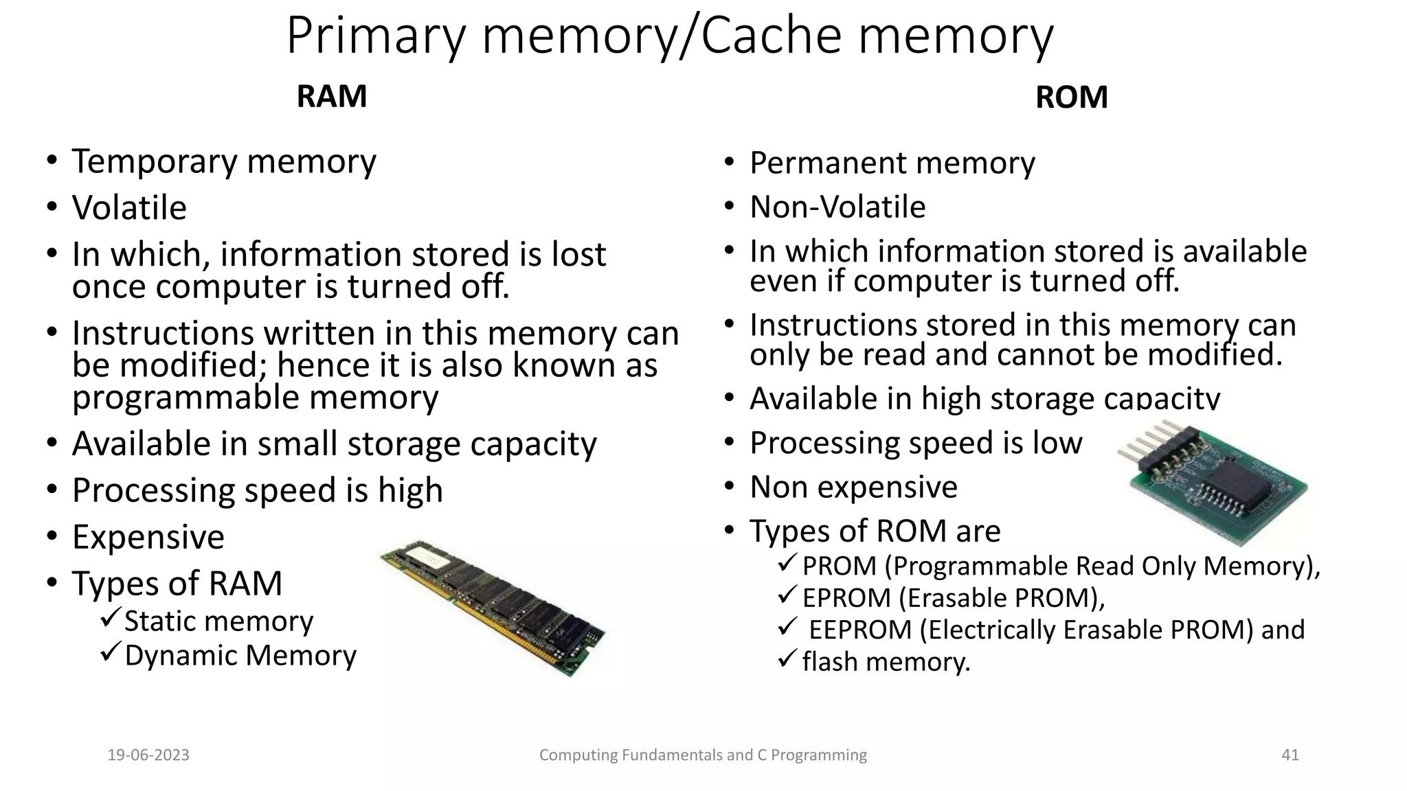 Primary memory/Cache memory
RAM
&bull; Temporary memory
&bull; Volatile
&bull; In which, information stored is lost
once computer is turned off.
&bull; Instructions written in this memory can
be modified; hence it is also known as
programmable memory
&bull; Available in small storage capacity
&bull; Processing speed is high
&bull; Expensive
&bull; Types of RAM
Static memory
Dynamic Memory
ROM
&bull; Permanent memory
&bull; Non-Volatile
&bull; In which information stored is available
even if computer is turned off.
&bull; Instructions stored in this memory can
only be read and cannot be modified.
&bull; Available in high storage capacity
&bull; Processing speed is low
&bull; Non expensive
&bull; Types of ROM are
PROM (Programmable Read Only Memory),
EPROM (Erasable PROM),
 EEPROM (Electrically Erasable PROM) and
flash memory.
19-06-2023 Computing Fundamentals and C Programming 41
 