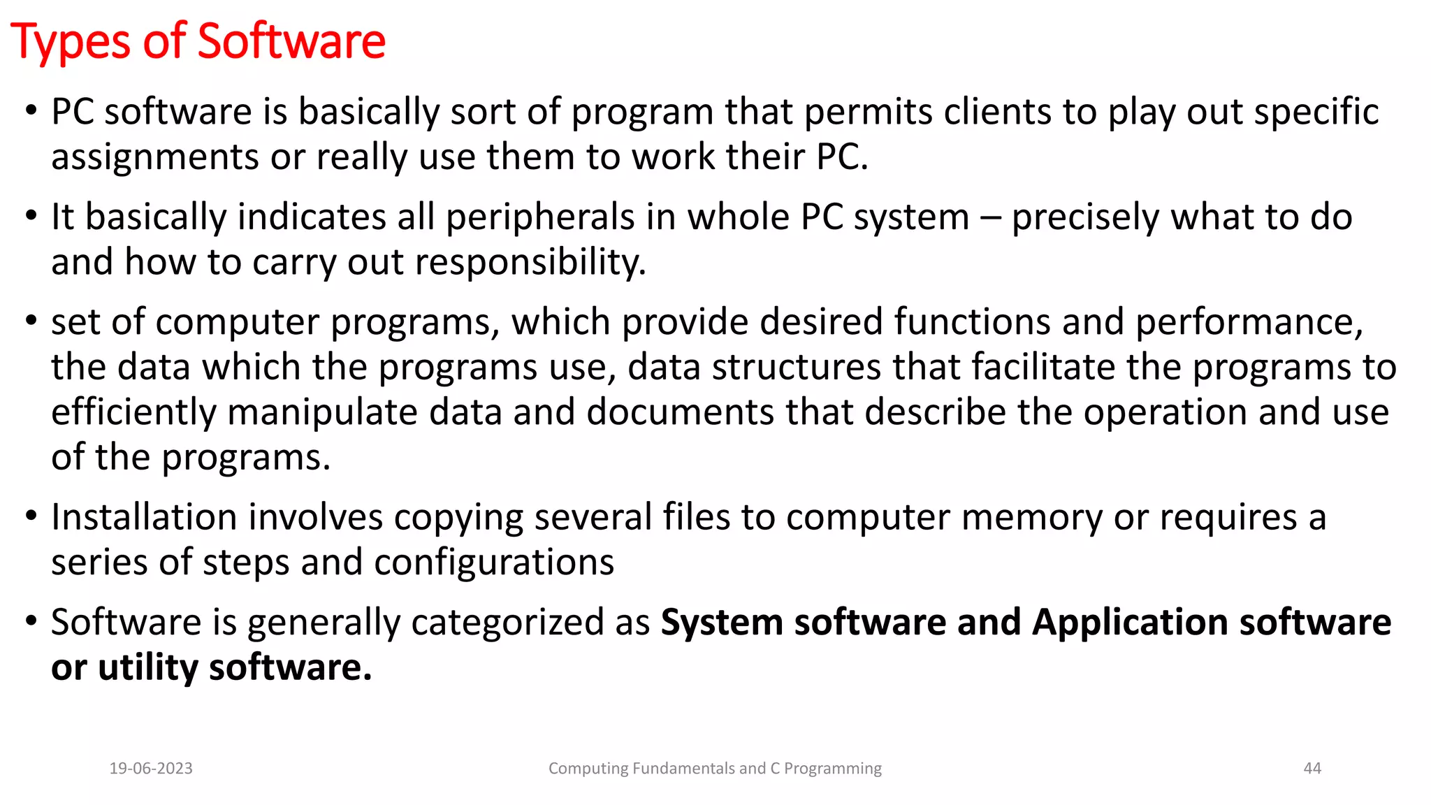 Types of Software
&bull; PC software is basically sort of program that permits clients to play out specific
assignments or really use them to work their PC.
&bull; It basically indicates all peripherals in whole PC system &ndash; precisely what to do
and how to carry out responsibility.
&bull; set of computer programs, which provide desired functions and performance,
the data which the programs use, data structures that facilitate the programs to
efficiently manipulate data and documents that describe the operation and use
of the programs.
&bull; Installation involves copying several files to computer memory or requires a
series of steps and configurations
&bull; Software is generally categorized as System software and Application software
or utility software.
19-06-2023 Computing Fundamentals and C Programming 44
 