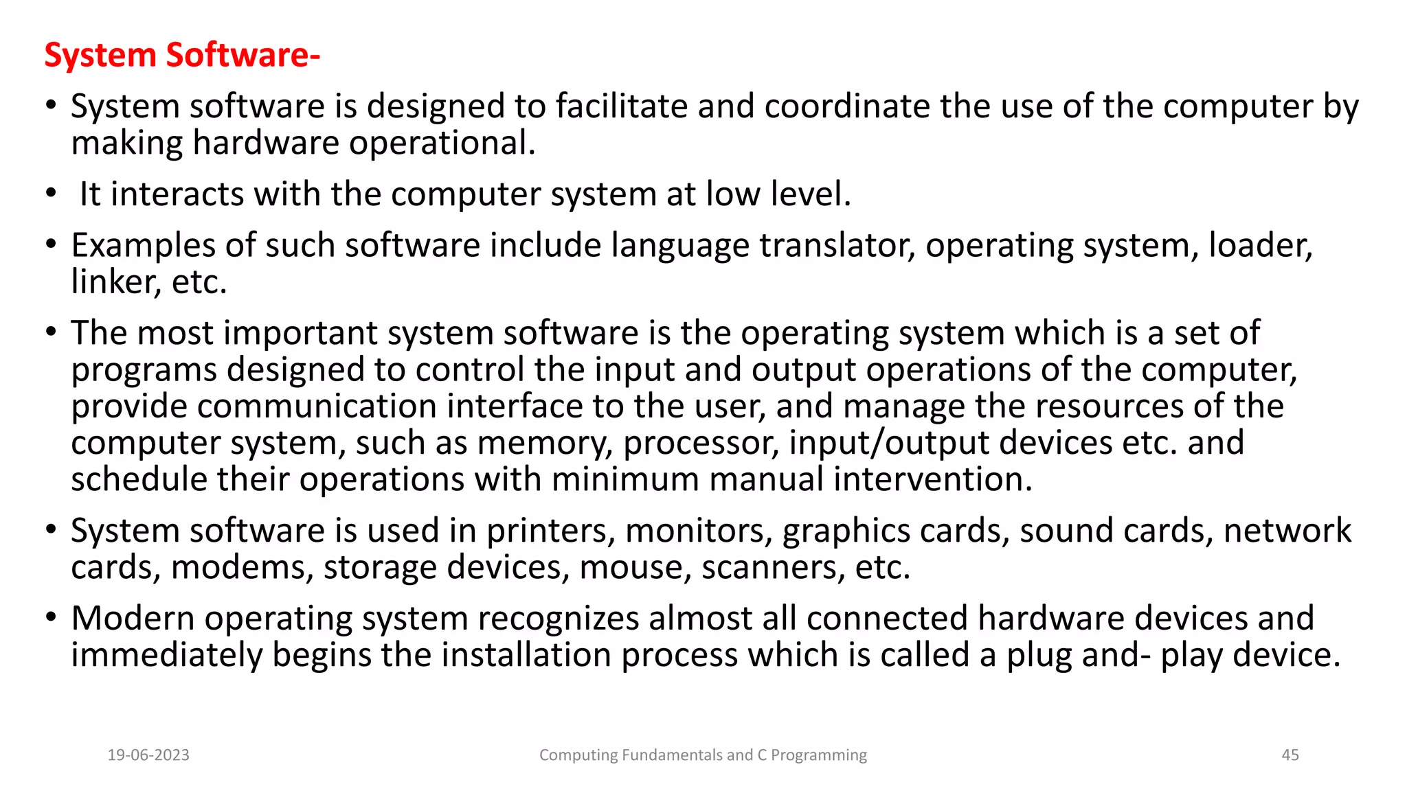 System Software-
&bull; System software is designed to facilitate and coordinate the use of the computer by
making hardware operational.
&bull; It interacts with the computer system at low level.
&bull; Examples of such software include language translator, operating system, loader,
linker, etc.
&bull; The most important system software is the operating system which is a set of
programs designed to control the input and output operations of the computer,
provide communication interface to the user, and manage the resources of the
computer system, such as memory, processor, input/output devices etc. and
schedule their operations with minimum manual intervention.
&bull; System software is used in printers, monitors, graphics cards, sound cards, network
cards, modems, storage devices, mouse, scanners, etc.
&bull; Modern operating system recognizes almost all connected hardware devices and
immediately begins the installation process which is called a plug and- play device.
19-06-2023 Computing Fundamentals and C Programming 45
 