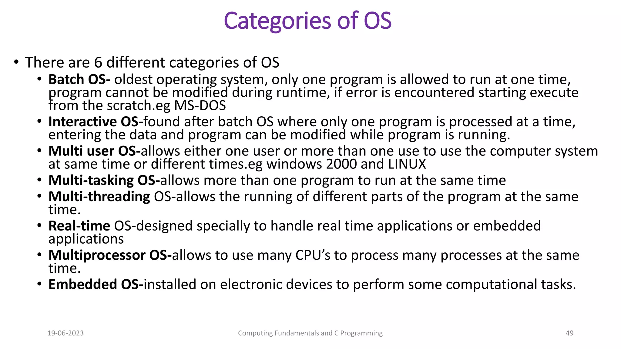 Categories of OS
&bull; There are 6 different categories of OS
&bull; Batch OS- oldest operating system, only one program is allowed to run at one time,
program cannot be modified during runtime, if error is encountered starting execute
from the scratch.eg MS-DOS
&bull; Interactive OS-found after batch OS where only one program is processed at a time,
entering the data and program can be modified while program is running.
&bull; Multi user OS-allows either one user or more than one use to use the computer system
at same time or different times.eg windows 2000 and LINUX
&bull; Multi-tasking OS-allows more than one program to run at the same time
&bull; Multi-threading OS-allows the running of different parts of the program at the same
time.
&bull; Real-time OS-designed specially to handle real time applications or embedded
applications
&bull; Multiprocessor OS-allows to use many CPU&rsquo;s to process many processes at the same
time.
&bull; Embedded OS-installed on electronic devices to perform some computational tasks.
19-06-2023 Computing Fundamentals and C Programming 49
 