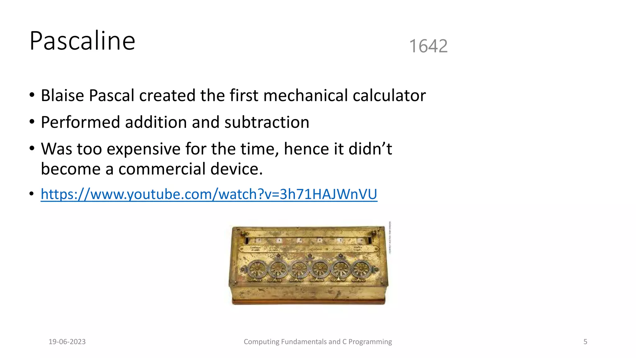 19-06-2023 Computing Fundamentals and C Programming 5
Pascaline
&bull; Blaise Pascal created the first mechanical calculator
&bull; Performed addition and subtraction
&bull; Was too expensive for the time, hence it didn&rsquo;t
become a commercial device.
&bull; https://www.youtube.com/watch?v=3h71HAJWnVU
1642
 
