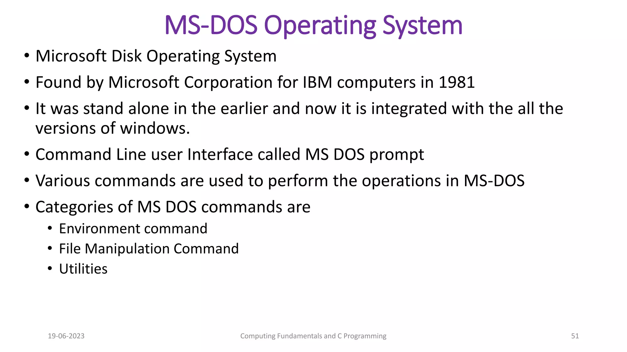 MS-DOS Operating System
&bull; Microsoft Disk Operating System
&bull; Found by Microsoft Corporation for IBM computers in 1981
&bull; It was stand alone in the earlier and now it is integrated with the all the
versions of windows.
&bull; Command Line user Interface called MS DOS prompt
&bull; Various commands are used to perform the operations in MS-DOS
&bull; Categories of MS DOS commands are
&bull; Environment command
&bull; File Manipulation Command
&bull; Utilities
19-06-2023 Computing Fundamentals and C Programming 51
 