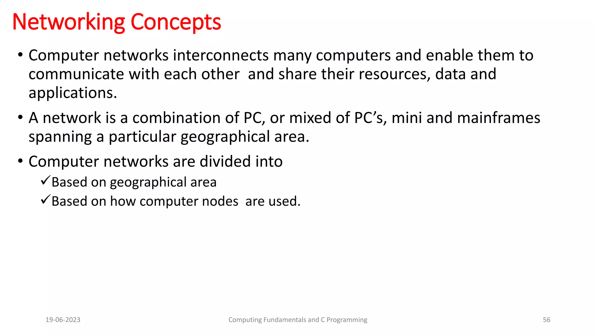 Networking Concepts
&bull; Computer networks interconnects many computers and enable them to
communicate with each other and share their resources, data and
applications.
&bull; A network is a combination of PC, or mixed of PC&rsquo;s, mini and mainframes
spanning a particular geographical area.
&bull; Computer networks are divided into
Based on geographical area
Based on how computer nodes are used.
19-06-2023 Computing Fundamentals and C Programming 56
 