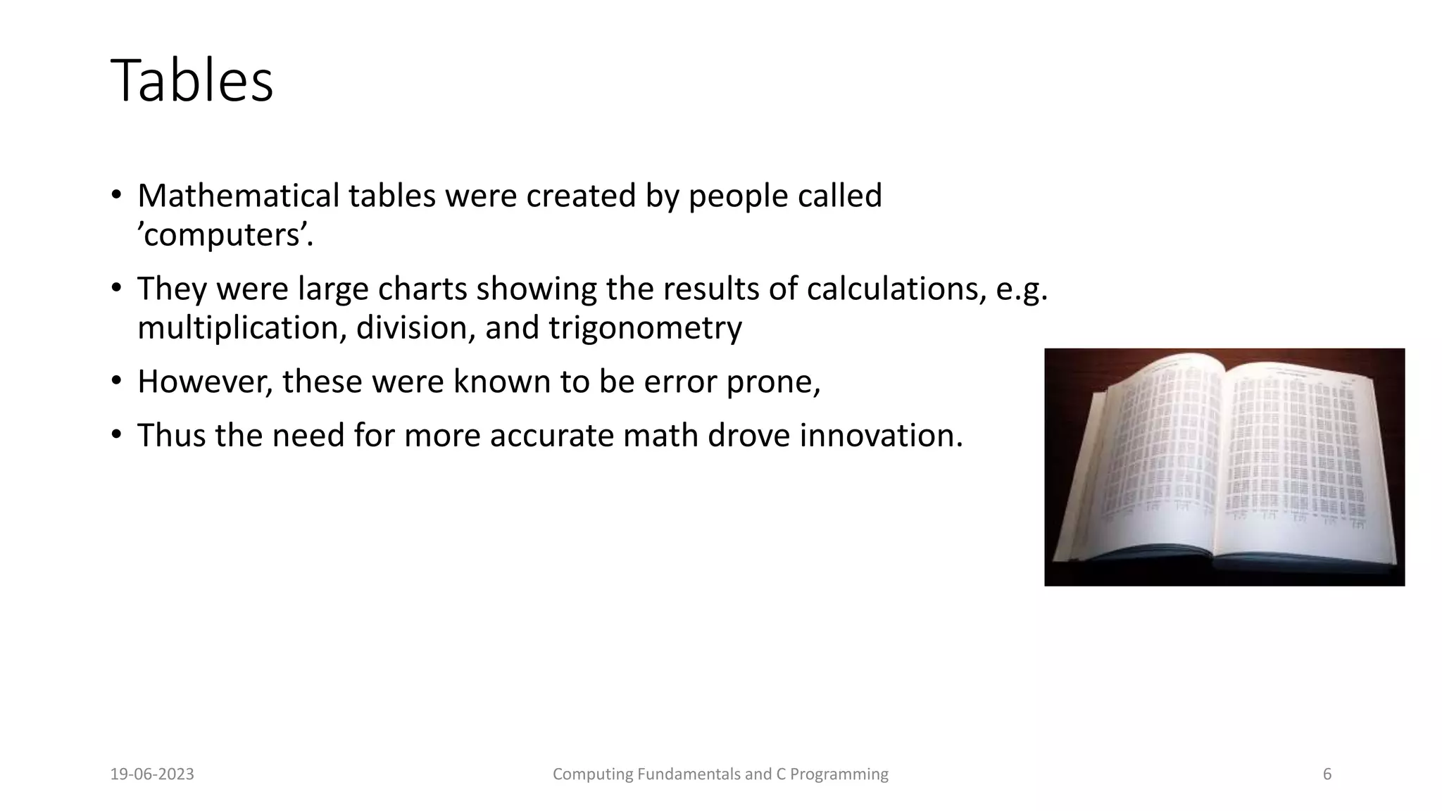 19-06-2023 Computing Fundamentals and C Programming 6
Tables
&bull; Mathematical tables were created by people called
&rsquo;computers&rsquo;.
&bull; They were large charts showing the results of calculations, e.g.
multiplication, division, and trigonometry
&bull; However, these were known to be error prone,
&bull; Thus the need for more accurate math drove innovation.
 