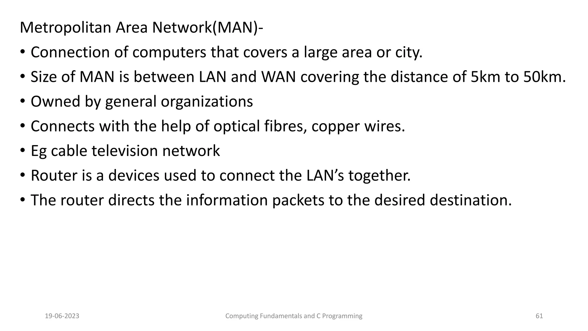 Metropolitan Area Network(MAN)-
&bull; Connection of computers that covers a large area or city.
&bull; Size of MAN is between LAN and WAN covering the distance of 5km to 50km.
&bull; Owned by general organizations
&bull; Connects with the help of optical fibres, copper wires.
&bull; Eg cable television network
&bull; Router is a devices used to connect the LAN&rsquo;s together.
&bull; The router directs the information packets to the desired destination.
19-06-2023 Computing Fundamentals and C Programming 61
 