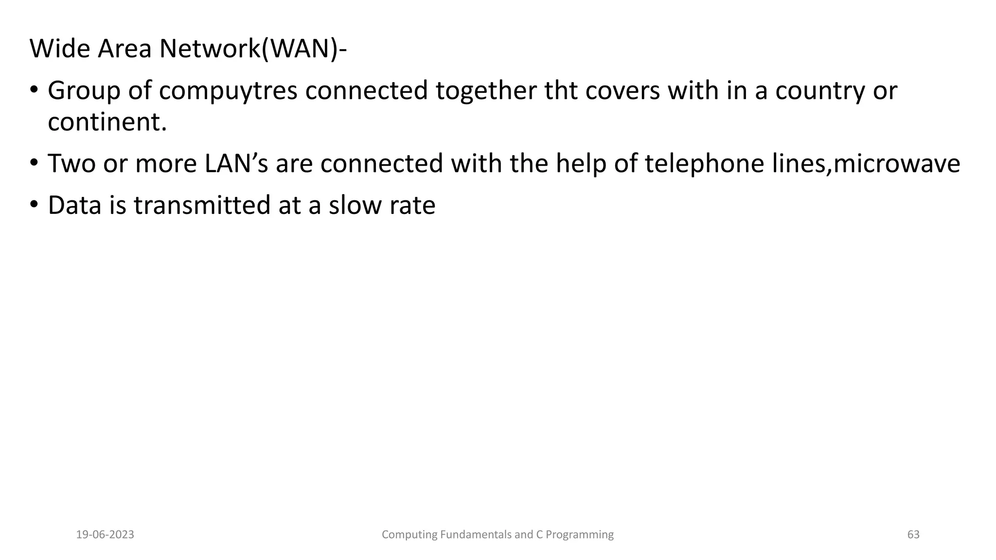 Wide Area Network(WAN)-
&bull; Group of compuytres connected together tht covers with in a country or
continent.
&bull; Two or more LAN&rsquo;s are connected with the help of telephone lines,microwave
&bull; Data is transmitted at a slow rate
19-06-2023 Computing Fundamentals and C Programming 63
 