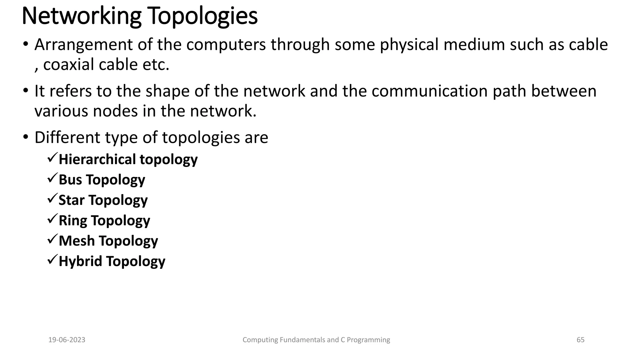 Networking Topologies
&bull; Arrangement of the computers through some physical medium such as cable
, coaxial cable etc.
&bull; It refers to the shape of the network and the communication path between
various nodes in the network.
&bull; Different type of topologies are
Hierarchical topology
Bus Topology
Star Topology
Ring Topology
Mesh Topology
Hybrid Topology
19-06-2023 Computing Fundamentals and C Programming 65
 