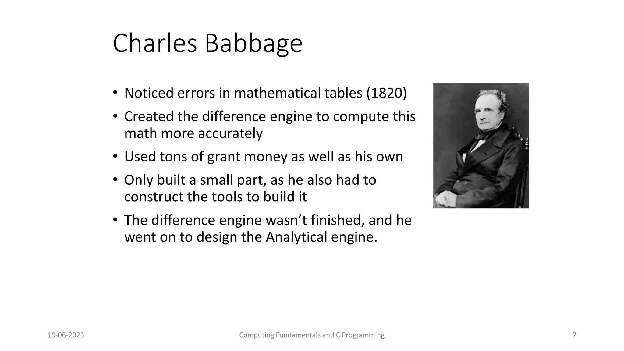 19-06-2023 Computing Fundamentals and C Programming 7
Charles Babbage
&bull; Noticed errors in mathematical tables (1820)
&bull; Created the difference engine to compute this
math more accurately
&bull; Used tons of grant money as well as his own
&bull; Only built a small part, as he also had to
construct the tools to build it
&bull; The difference engine wasn&rsquo;t finished, and he
went on to design the Analytical engine.
 