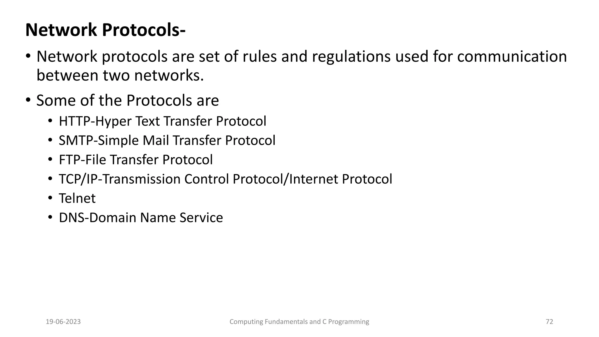 Network Protocols-
&bull; Network protocols are set of rules and regulations used for communication
between two networks.
&bull; Some of the Protocols are
&bull; HTTP-Hyper Text Transfer Protocol
&bull; SMTP-Simple Mail Transfer Protocol
&bull; FTP-File Transfer Protocol
&bull; TCP/IP-Transmission Control Protocol/Internet Protocol
&bull; Telnet
&bull; DNS-Domain Name Service
19-06-2023 Computing Fundamentals and C Programming 72
 