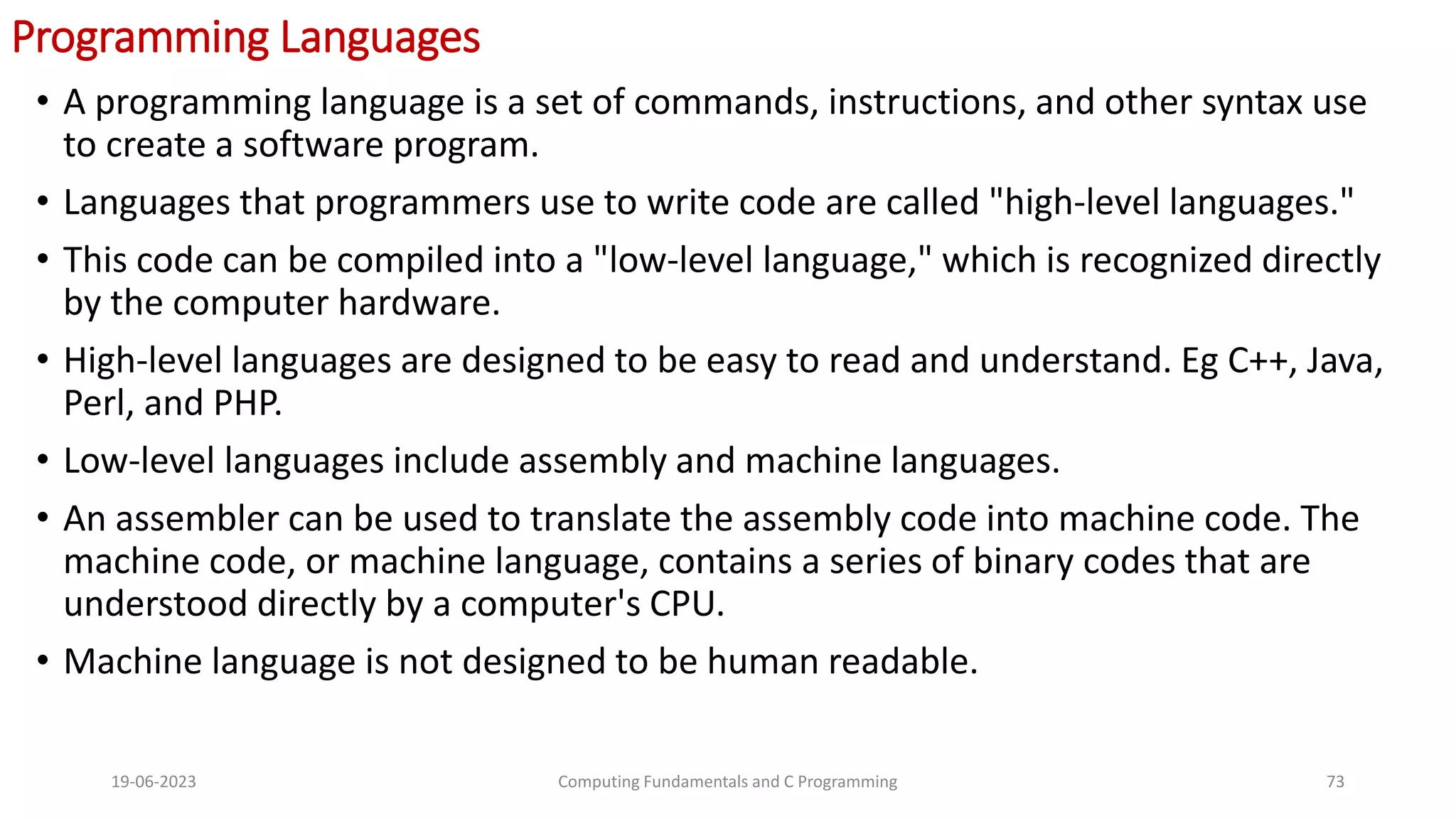 Programming Languages
&bull; A programming language is a set of commands, instructions, and other syntax use
to create a software program.
&bull; Languages that programmers use to write code are called "high-level languages."
&bull; This code can be compiled into a "low-level language," which is recognized directly
by the computer hardware.
&bull; High-level languages are designed to be easy to read and understand. Eg C++, Java,
Perl, and PHP.
&bull; Low-level languages include assembly and machine languages.
&bull; An assembler can be used to translate the assembly code into machine code. The
machine code, or machine language, contains a series of binary codes that are
understood directly by a computer's CPU.
&bull; Machine language is not designed to be human readable.
19-06-2023 Computing Fundamentals and C Programming 73
 