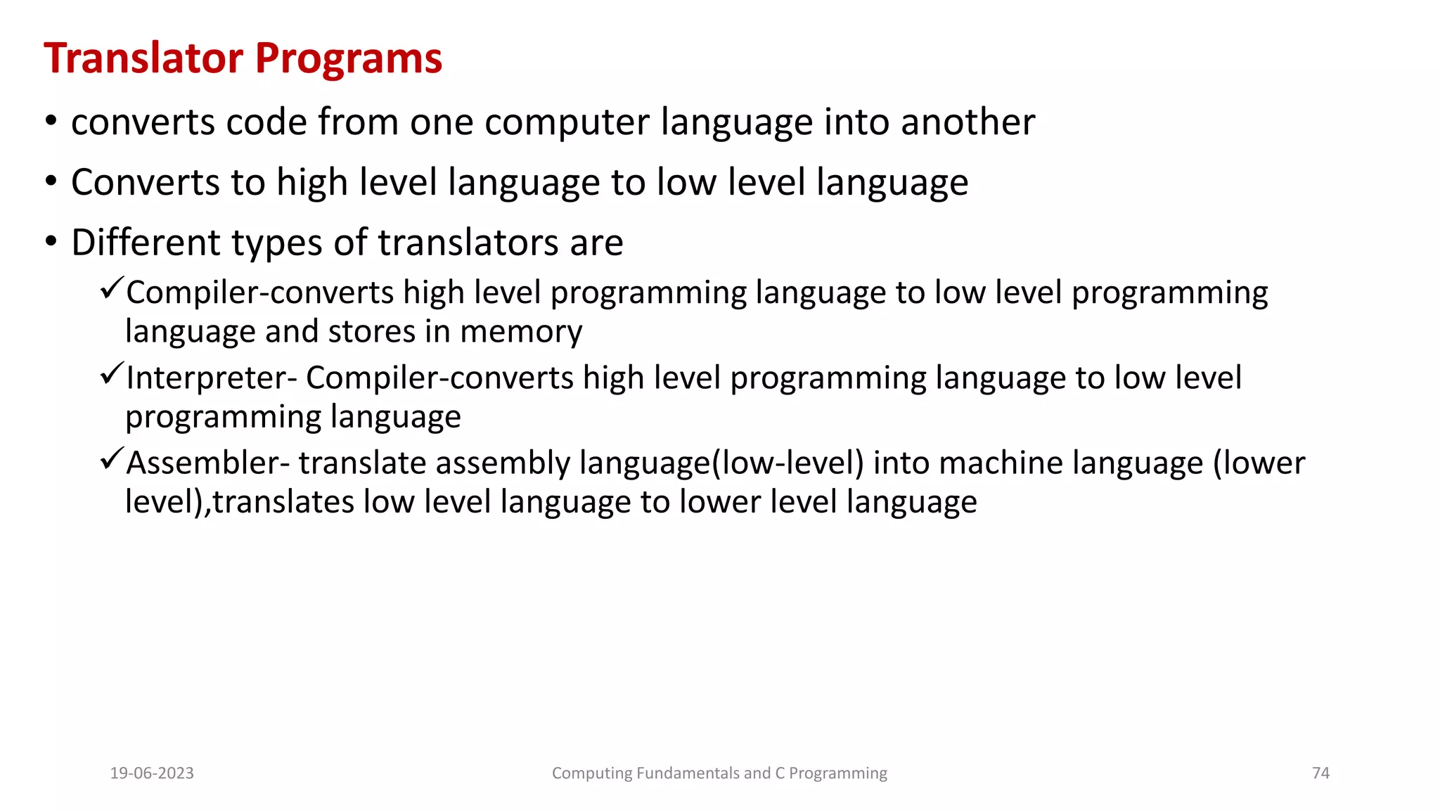 Translator Programs
&bull; converts code from one computer language into another
&bull; Converts to high level language to low level language
&bull; Different types of translators are
Compiler-converts high level programming language to low level programming
language and stores in memory
Interpreter- Compiler-converts high level programming language to low level
programming language
Assembler- translate assembly language(low-level) into machine language (lower
level),translates low level language to lower level language
19-06-2023 Computing Fundamentals and C Programming 74
 