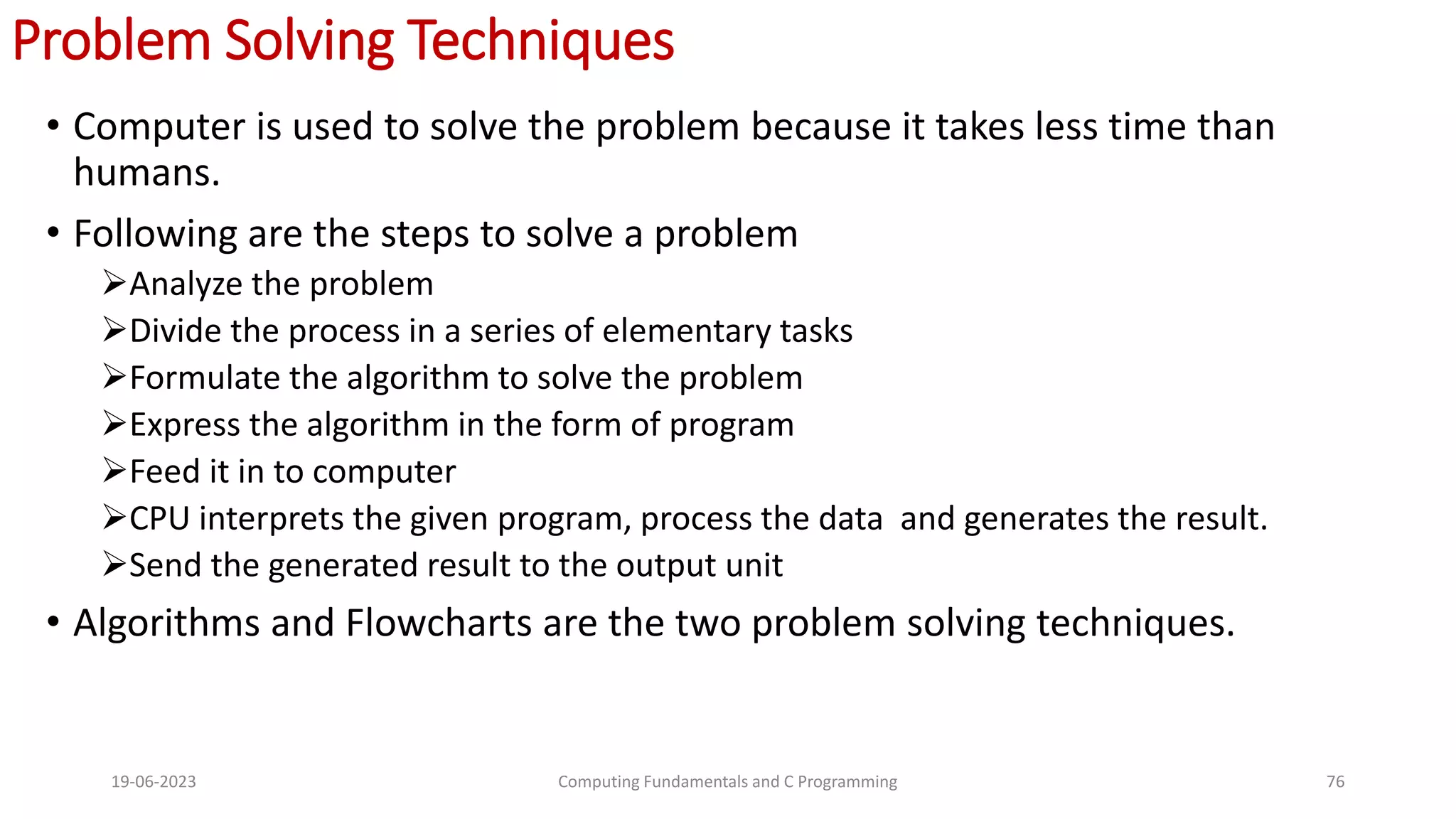 Problem Solving Techniques
&bull; Computer is used to solve the problem because it takes less time than
humans.
&bull; Following are the steps to solve a problem
Analyze the problem
Divide the process in a series of elementary tasks
Formulate the algorithm to solve the problem
Express the algorithm in the form of program
Feed it in to computer
CPU interprets the given program, process the data and generates the result.
Send the generated result to the output unit
&bull; Algorithms and Flowcharts are the two problem solving techniques.
19-06-2023 Computing Fundamentals and C Programming 76
 