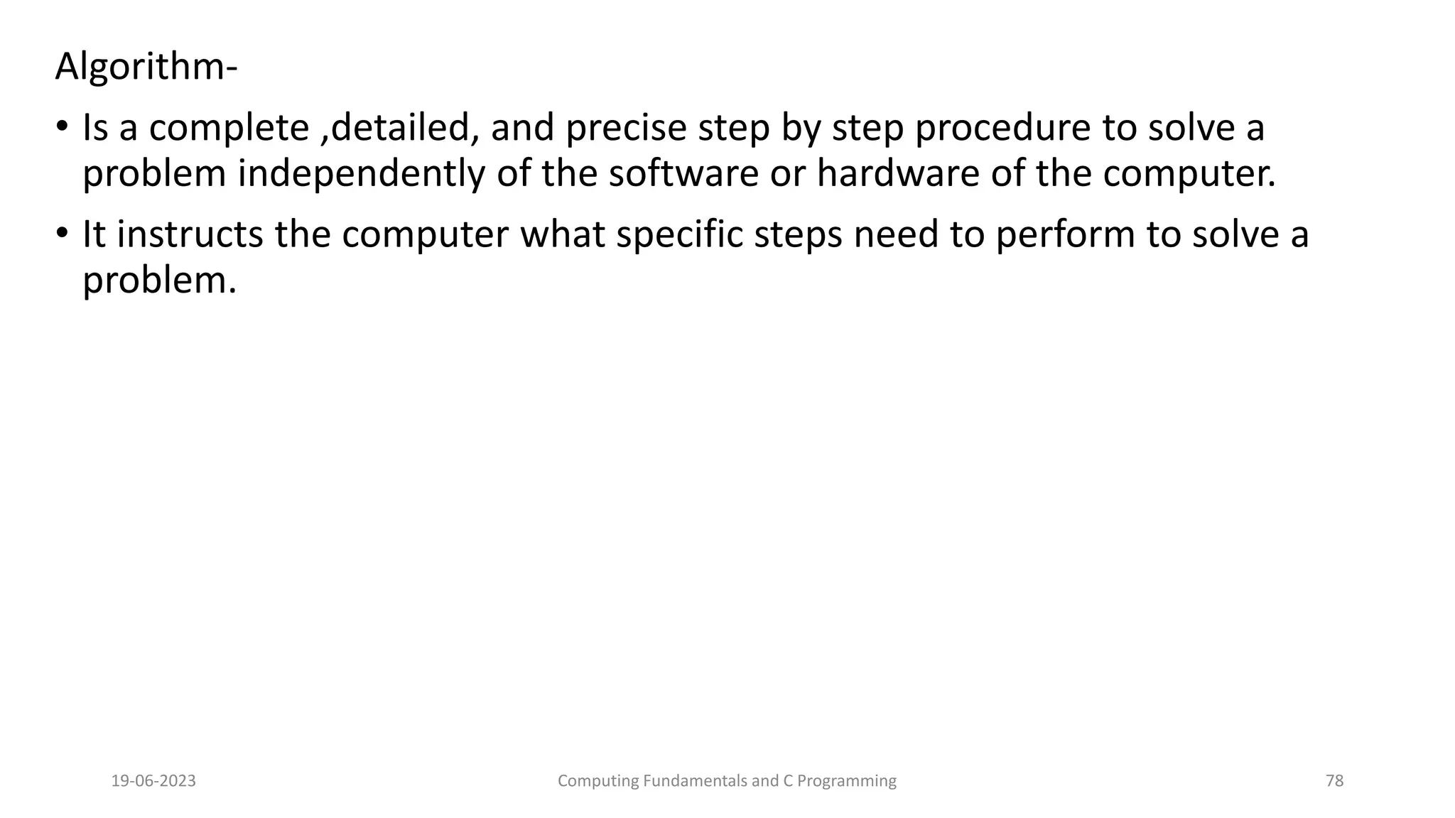 Algorithm-
&bull; Is a complete ,detailed, and precise step by step procedure to solve a
problem independently of the software or hardware of the computer.
&bull; It instructs the computer what specific steps need to perform to solve a
problem.
19-06-2023 Computing Fundamentals and C Programming 78
 