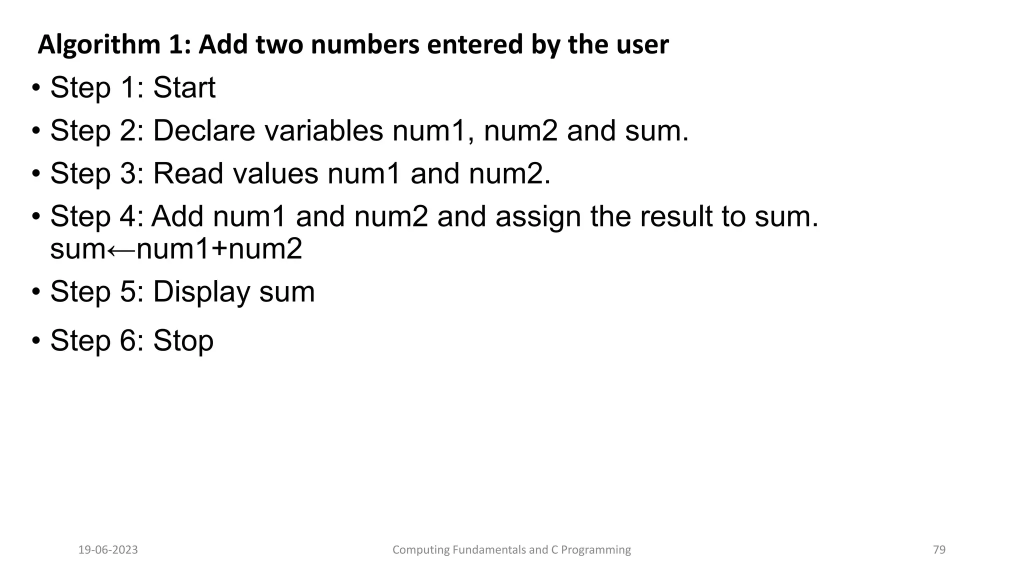 Algorithm 1: Add two numbers entered by the user
&bull; Step 1: Start
&bull; Step 2: Declare variables num1, num2 and sum.
&bull; Step 3: Read values num1 and num2.
&bull; Step 4: Add num1 and num2 and assign the result to sum.
sum&larr;num1+num2
&bull; Step 5: Display sum
&bull; Step 6: Stop
19-06-2023 Computing Fundamentals and C Programming 79
 