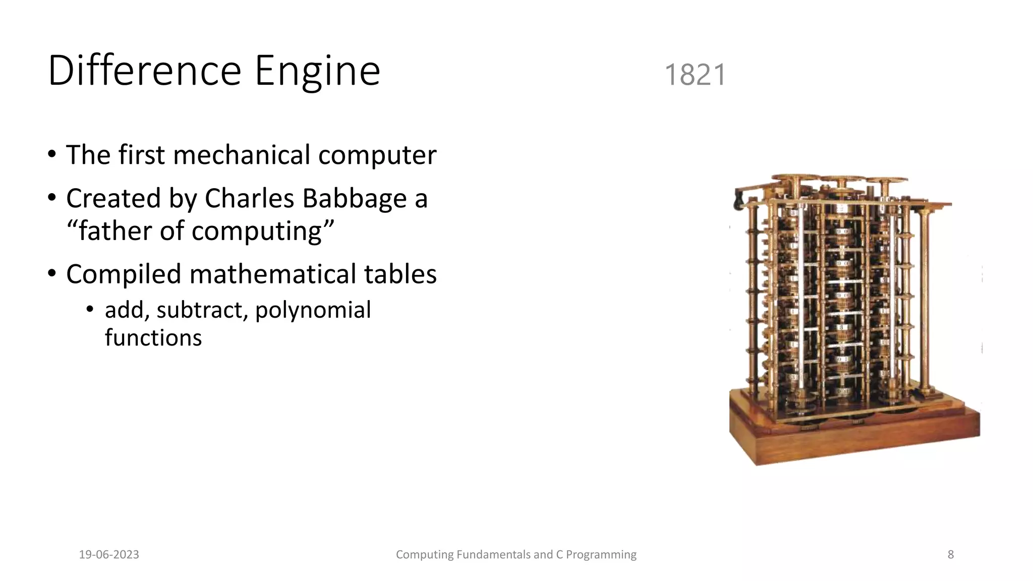 19-06-2023 Computing Fundamentals and C Programming 8
Difference Engine
&bull; The first mechanical computer
&bull; Created by Charles Babbage a
&ldquo;father of computing&rdquo;
&bull; Compiled mathematical tables
&bull; add, subtract, polynomial
functions
1821
 