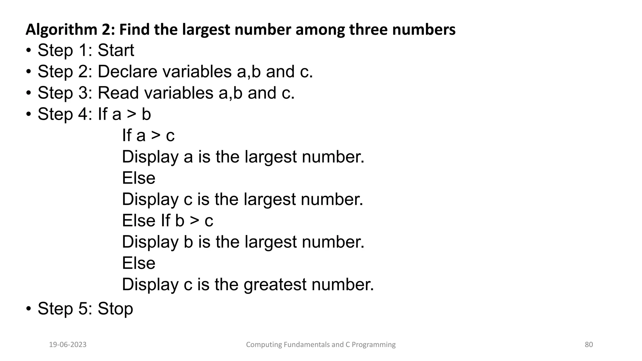 Algorithm 2: Find the largest number among three numbers
&bull; Step 1: Start
&bull; Step 2: Declare variables a,b and c.
&bull; Step 3: Read variables a,b and c.
&bull; Step 4: If a > b
If a > c
Display a is the largest number.
Else
Display c is the largest number.
Else If b > c
Display b is the largest number.
Else
Display c is the greatest number.
&bull; Step 5: Stop
19-06-2023 Computing Fundamentals and C Programming 80
 