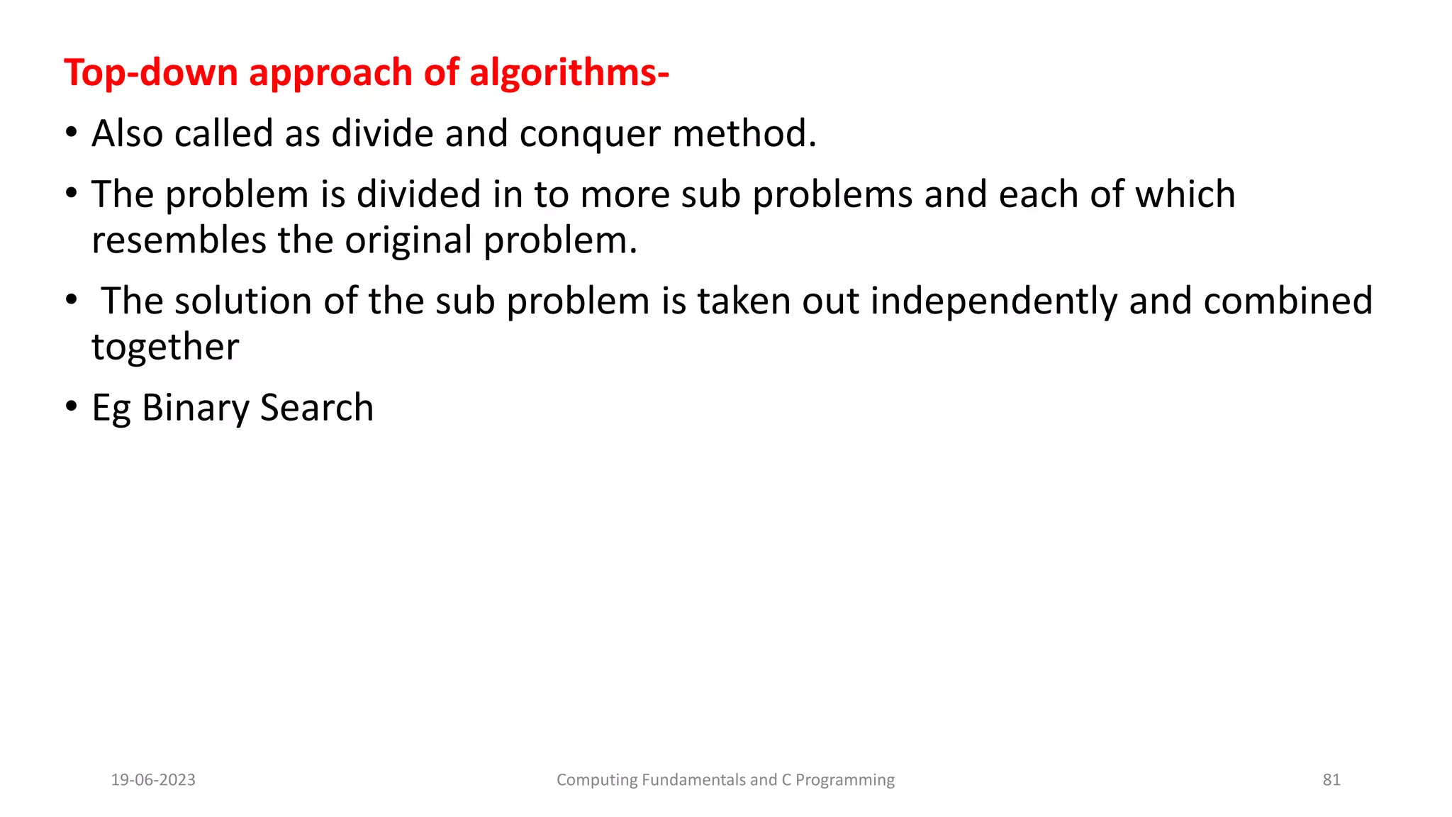 Top-down approach of algorithms-
&bull; Also called as divide and conquer method.
&bull; The problem is divided in to more sub problems and each of which
resembles the original problem.
&bull; The solution of the sub problem is taken out independently and combined
together
&bull; Eg Binary Search
19-06-2023 Computing Fundamentals and C Programming 81
 