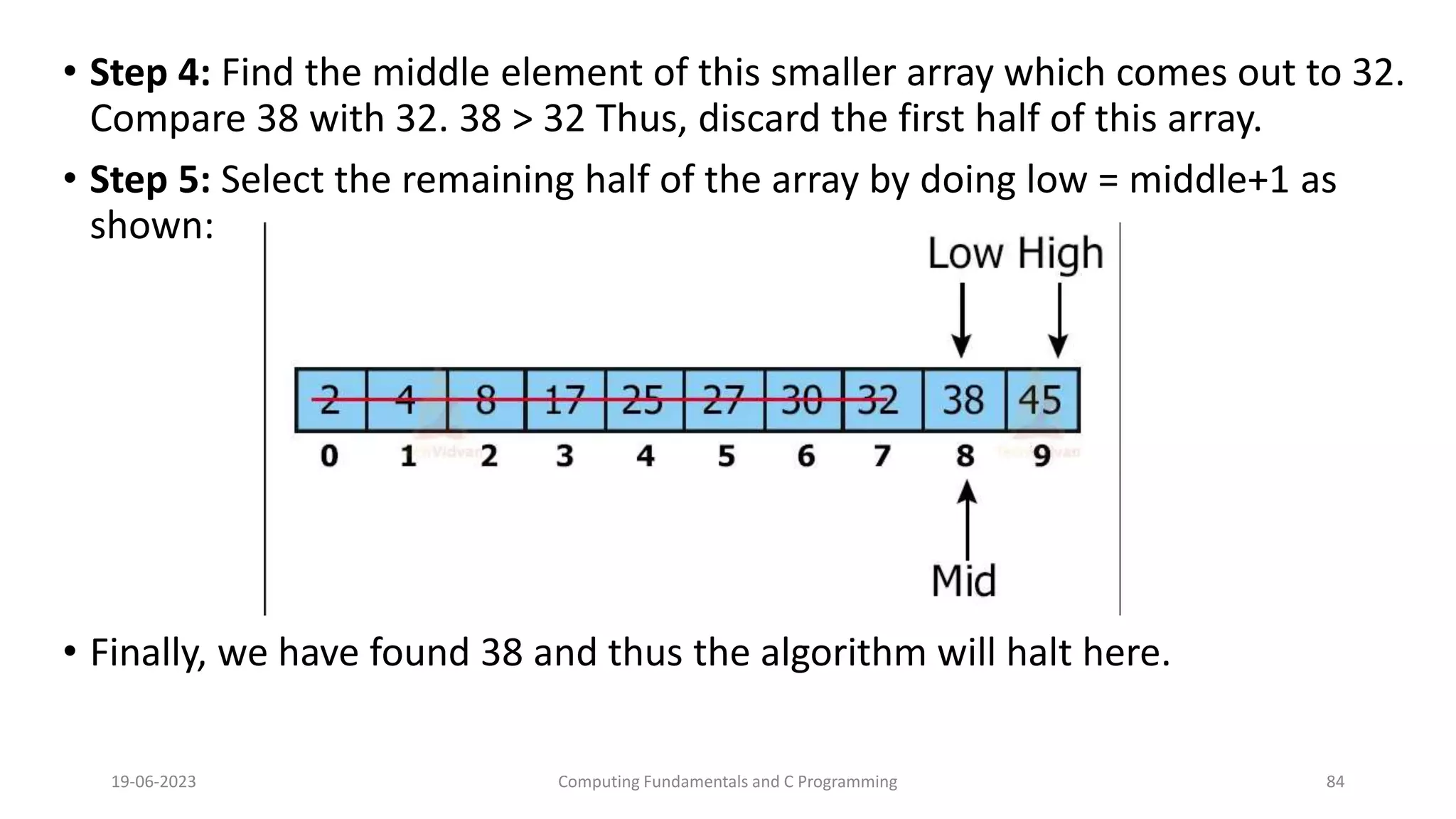 &bull; Step 4: Find the middle element of this smaller array which comes out to 32.
Compare 38 with 32. 38 > 32 Thus, discard the first half of this array.
&bull; Step 5: Select the remaining half of the array by doing low = middle+1 as
shown:
&bull; Finally, we have found 38 and thus the algorithm will halt here.
19-06-2023 Computing Fundamentals and C Programming 84
 