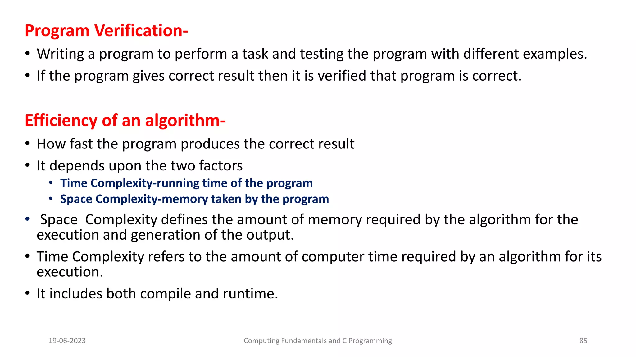 Program Verification-
&bull; Writing a program to perform a task and testing the program with different examples.
&bull; If the program gives correct result then it is verified that program is correct.
Efficiency of an algorithm-
&bull; How fast the program produces the correct result
&bull; It depends upon the two factors
&bull; Time Complexity-running time of the program
&bull; Space Complexity-memory taken by the program
&bull; Space Complexity defines the amount of memory required by the algorithm for the
execution and generation of the output.
&bull; Time Complexity refers to the amount of computer time required by an algorithm for its
execution.
&bull; It includes both compile and runtime.
19-06-2023 Computing Fundamentals and C Programming 85
 