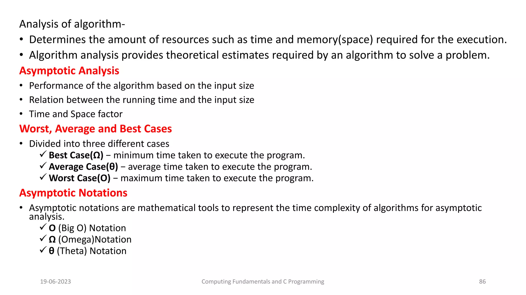 Analysis of algorithm-
&bull; Determines the amount of resources such as time and memory(space) required for the execution.
&bull; Algorithm analysis provides theoretical estimates required by an algorithm to solve a problem.
Asymptotic Analysis
&bull; Performance of the algorithm based on the input size
&bull; Relation between the running time and the input size
&bull; Time and Space factor
Worst, Average and Best Cases
&bull; Divided into three different cases
 Best Case(&Omega;) &minus; minimum time taken to execute the program.
 Average Case(&theta;) &minus; average time taken to execute the program.
 Worst Case(O) &minus; maximum time taken to execute the program.
Asymptotic Notations
&bull; Asymptotic notations are mathematical tools to represent the time complexity of algorithms for asymptotic
analysis.
 &Omicron; (Big O) Notation
 &Omega; (Omega)Notation
 &theta; (Theta) Notation
19-06-2023 Computing Fundamentals and C Programming 86
 