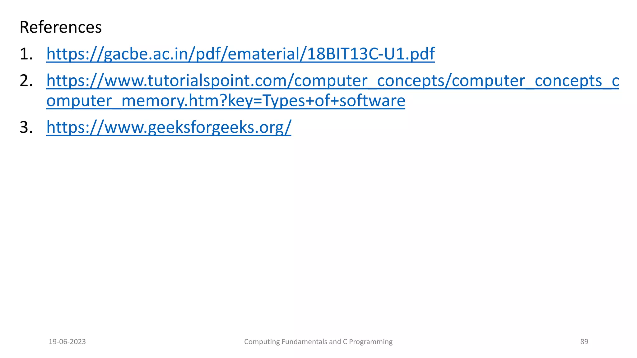 References
1. https://gacbe.ac.in/pdf/ematerial/18BIT13C-U1.pdf
2. https://www.tutorialspoint.com/computer_concepts/computer_concepts_c
omputer_memory.htm?key=Types+of+software
3. https://www.geeksforgeeks.org/
19-06-2023 Computing Fundamentals and C Programming 89
 