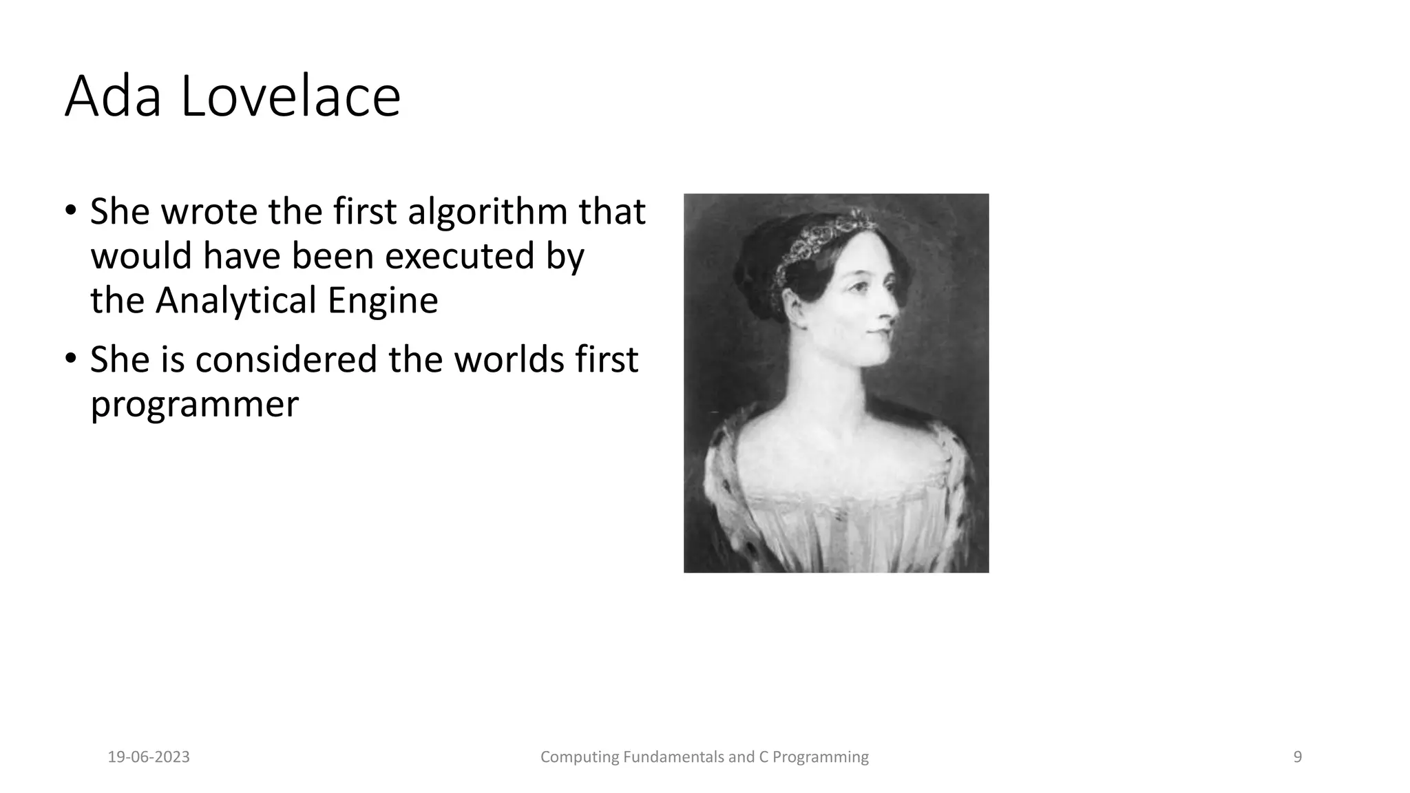 19-06-2023 Computing Fundamentals and C Programming 9
Ada Lovelace
&bull; She wrote the first algorithm that
would have been executed by
the Analytical Engine
&bull; She is considered the worlds first
programmer
 