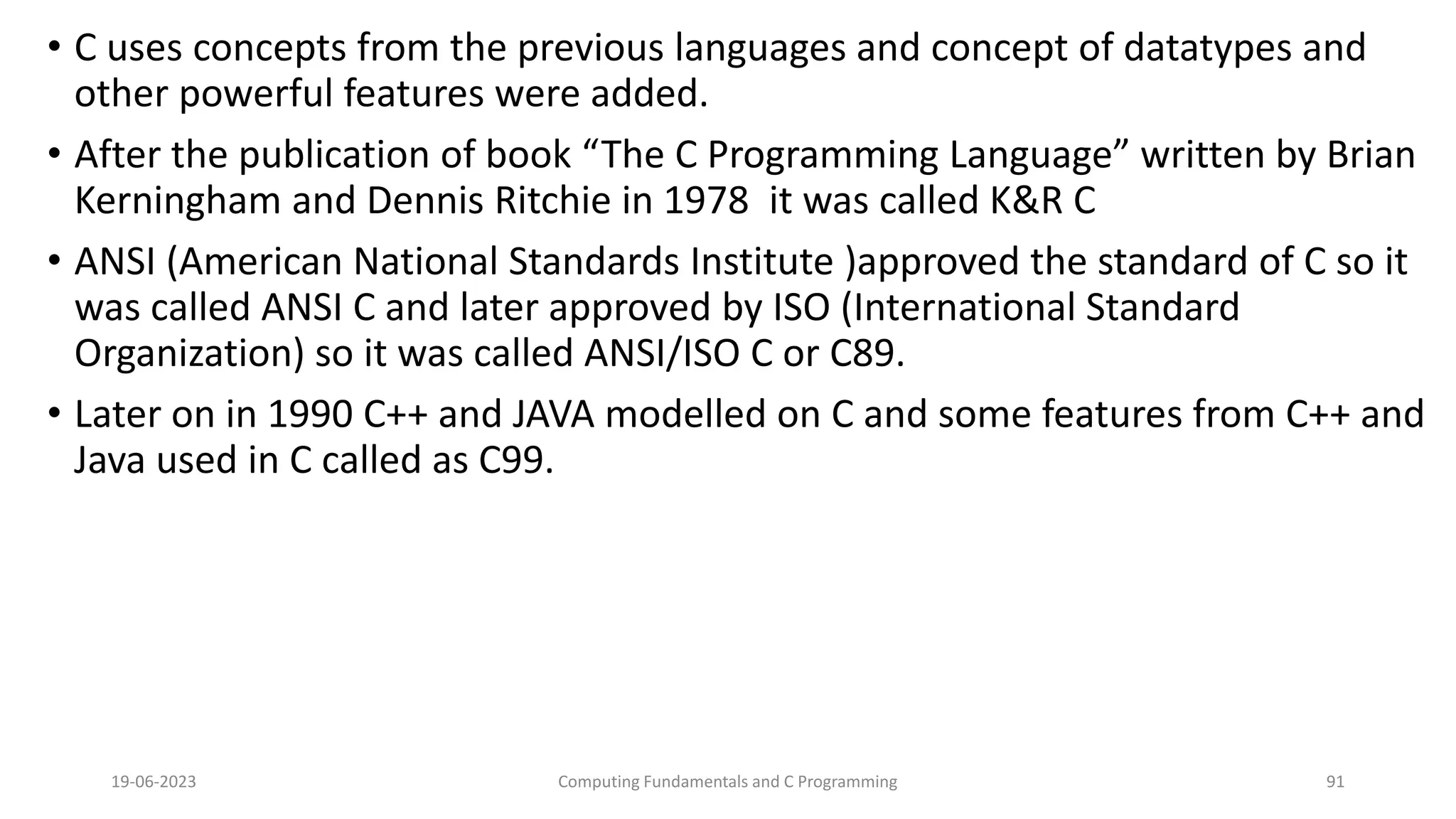 &bull; C uses concepts from the previous languages and concept of datatypes and
other powerful features were added.
&bull; After the publication of book &ldquo;The C Programming Language&rdquo; written by Brian
Kerningham and Dennis Ritchie in 1978 it was called K&R C
&bull; ANSI (American National Standards Institute )approved the standard of C so it
was called ANSI C and later approved by ISO (International Standard
Organization) so it was called ANSI/ISO C or C89.
&bull; Later on in 1990 C++ and JAVA modelled on C and some features from C++ and
Java used in C called as C99.
19-06-2023 Computing Fundamentals and C Programming 91
 