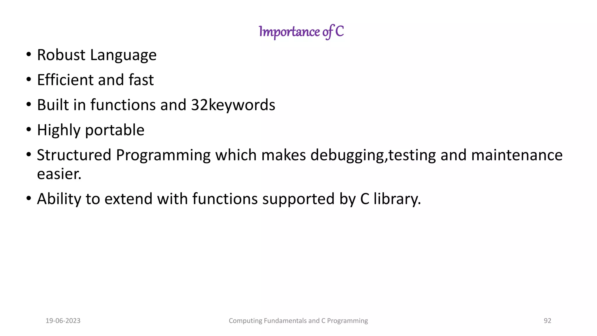 Importance of C
&bull; Robust Language
&bull; Efficient and fast
&bull; Built in functions and 32keywords
&bull; Highly portable
&bull; Structured Programming which makes debugging,testing and maintenance
easier.
&bull; Ability to extend with functions supported by C library.
19-06-2023 Computing Fundamentals and C Programming 92
 